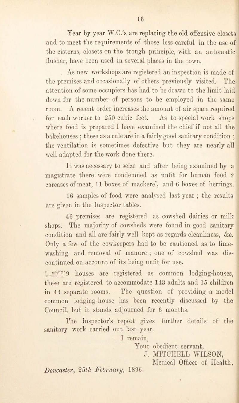 Year by year W.C.’s are replacing the old offensive closets and to meet the requirements of those less careful in the use of the cisterns, closets on the trough principle, with an automatic flusher, have been used in several places in the town. As new workshops are registered an inspection is made of the premises and occasionally of others previously visited. The attention of some occupiers has had to be drawn to the limit laid down for the number of persons to be employed in the same room. A recent order increases the amount of air space required for each worker to 250 cubic feet. As to special work shops where food is prepared I have examined the chief if not all the bakehouses ; these as a rule are in a fairly good sanitary condition ; the ventilation is sometimes defective but they are nearly all well adapted for the work done there. It was necessary to seize and after being examined by a magistrate there were condemned as unfit for human food 2 carcases of meat, 11 boxes of mackerel, and 6 boxes of herrings. 16 samples of food were analysed last year ; the results are given in the Inspector tables. 46 premises are registered as cowshed dairies or milk shops. The majority of cowsheds were found in good sanitary condition and all are fairly well kept as regards cleanliness, &c. Only a few of the cowkeepers had to be cautioned as to lime- washing and removal of manure ; one of cowshed was dis- continued on account of its being unfit for use. 9 houses are registered as common lodging-houses, these are registered to accommodate 143 adults and 15 children in 44 separate rooms. The question of providing a model common lodging-house has been recently discussed by the Council, but it stands adjourned for 6 months. The Inspectors report gives further details of the sanitary work carried out last year. I remain, Your obedient servant, J. MITCHELL WILSON, Medical Officer of Health, Doncaster, 25th February, 1896,