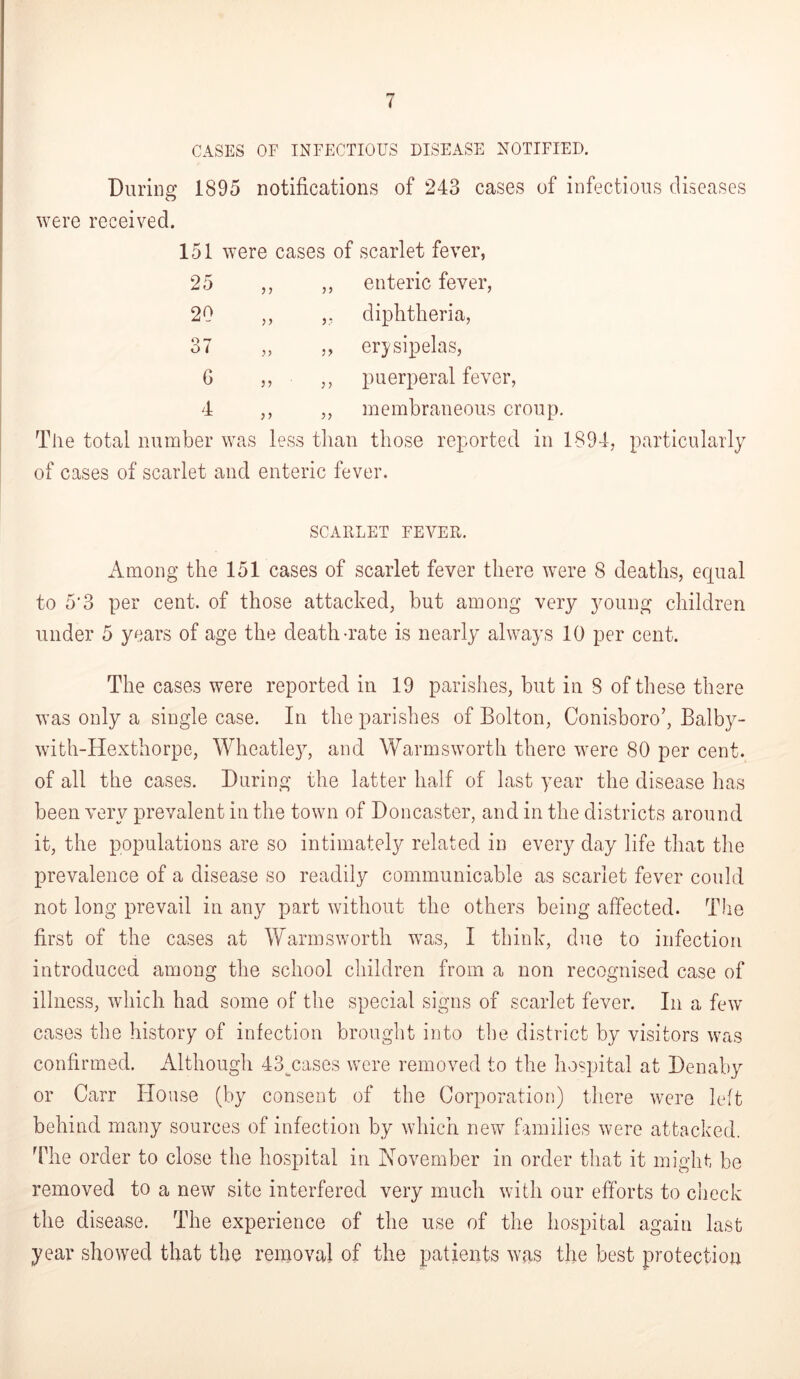 I CASES OF INFECTIOUS DISEASE NOTIFIED. During 1895 notifications of 243 cases of infectious diseases were received. 151 were cases of scarlet fever, 25 ,, „ enteric fever, 20 ,, ,, diphtheria, 37 „ ,, erysipelas, G ■ ,, puerperal fever, 4 ,, ,, membraneous croup. The total number was less than those reported in 1894, particularly of cases of scarlet and enteric fever. SCARLET FEVER. Among the 151 cases of scarlet fever there were 8 deaths, equal to 5'3 per cent, of those attacked, but among very young children under 5 years of age the death-rate is nearly always 10 per cent. The cases were reported in 19 parishes, but in S of these there was only a single case. In the parishes of Bolton, Conisboro’, Balby- with-Hexthorpe, Wheatle}T, and Warmsworth there were 80 per cent, of all the cases. During the latter half of last year the disease has been very prevalent in the town of Doncaster, and in the districts around it, the populations are so intimately related in every day life that the prevalence of a disease so readily communicable as scarlet fever could not long prevail in any part without the others being affected. The first of the cases at Warmsworth was, I think, due to infection introduced among the school children from a non recognised case of illness, which had some of the special signs of scarlet fever. In a few cases the history of infection brought into the district by visitors was confirmed. Although 43_cases were removed to the hospital at Denaby or Carr House (by consent of the Corporation) there were left behind many sources of infection by which new families were attacked. The order to close the hospital in November in order that it might be removed to a new site interfered very much with our efforts to check the disease. The experience of the use of the hospital again last year showed that the removal of the patients was the best protection