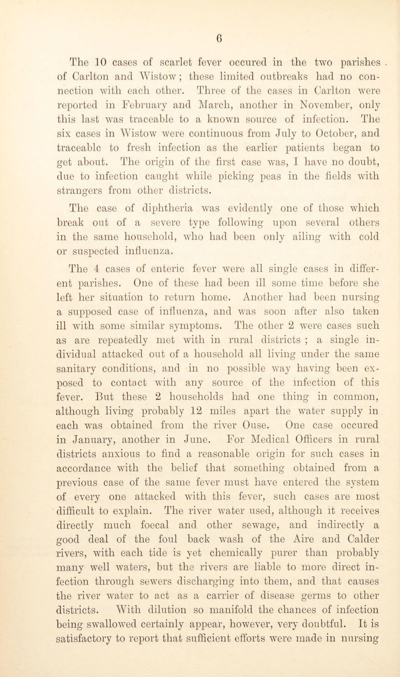 The 10 cases of scarlet fever occured in the two parishes . of Carlton and Wistow ; these limited outbreaks had no con- nection with each other. Three of the cases in Carlton were reported in February and March, another in November, only this last was traceable to a known source of infection. The six cases in Wistow were continuous from July to October, and traceable to fresh infection as the earlier patients began to get about. The origin of the first case was, I have no doubt, due to infection caught while picking peas in the fields with strangers from other districts. The case of diphtheria was evidently one of those which break out of a severe type following upon several others in the same household, who had been only ailing with cold or suspected influenza. The 4 cases of enteric fever were all single cases in differ- ent parishes. One of these had been ill some time before she left her situation to return home. Another had been nursing a supposed case of influenza, and was soon after also taken ill with some similar symptoms. The other 2 were cases such as are repeatedly met with in rural districts ; a single in- dividual attacked out of a household all living under the same sanitary conditions, and in no possible way having been ex- posed to contact with any source of the infection of this fever. But these 2 households had one thing in common, although living probably 12 miles apart the water supply in each was obtained from the river Ouse. One case occured in January, another in June. For Medical Officers in rural districts anxious to find a reasonable origin for such cases in accordance with the belief that something obtained from a previous case of the same fever must have entered the system of every one attacked with this fever, such cases are most difficult to explain. The river water used, although it receives directly much foecal and other sewage, and indirectly a good deal of the foul back wash of the Aire and Calder rivers, with each tide is yet chemically purer than probably many well waters, but the rivers are liable to more direct in- fection through sewers discharging into them, and that causes the river water to act as a carrier of disease germs to other districts. With dilution so manifold the chances of infection being swallowed certainly appear, however, very doubtful. It is satisfactory to report that sufficient efforts were made in nursing