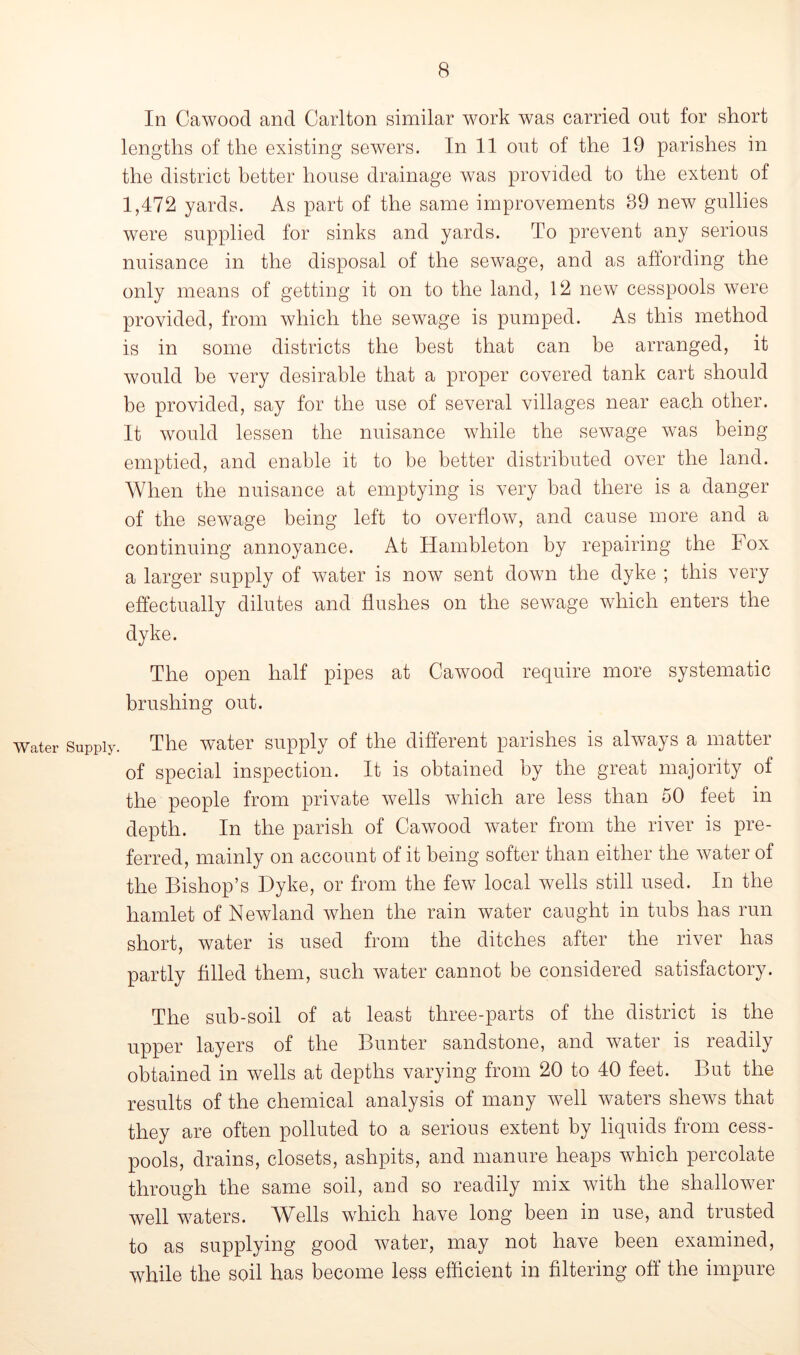 In Cawood and Carlton similar work was carried out for short lengths of the existing sewers. In 11 out of the 19 parishes in the district better house drainage was provided to the extent of 1,472 yards. As part of the same improvements 39 new gullies were supplied for sinks and yards. To prevent any serious nuisance in the disposal of the sewage, and as affording the only means of getting it on to the land, 12 new cesspools were provided, from which the sewage is pumped. As this method is in some districts the best that can be arranged, it would he very desirable that a proper covered tank cart should be provided, say for the use of several villages near each other. It would lessen the nuisance while the sewage was being emptied, and enable it to be better distributed over the land. When the nuisance at emptying is very bad there is a danger of the sewage being left to overflow, and cause more and a continuing annoyance. At Hambleton by repairing the Fox a larger supply of water is now sent down the dyke ; this very effectually dilutes and flushes on the sewage which enters the dyke. The open half pipes at Cawood require more systematic brushing out. Water Supply. The water supply of the different parishes is always a matter of special inspection. It is obtained by the great majority of the people from private wells which are less than 50 feet in depth. In the parish of Cawood water from the river is pre- ferred, mainly on account of it being softer than either the water of the Bishop’s Dyke, or from the few local wells still used. In the hamlet of Newland when the rain water caught in tubs has run short, water is used from the ditches after the river has partly filled them, such water cannot be considered satisfactory. The sub-soil of at least three-parts of the district is the upper layers of the Bunter sandstone, and water is readily obtained in wells at depths varying from 20 to 40 feet. But the results of the chemical analysis of many well waters shews that they are often polluted to a serious extent by liquids from cess- pools, drains, closets, ashpits, and manure heaps which percolate through the same soil, and so readily mix with the shallower well waters. Wells which have long been in use, and trusted to as supplying good water, may not have been examined, while the soil has become less efficient in filtering off the impure