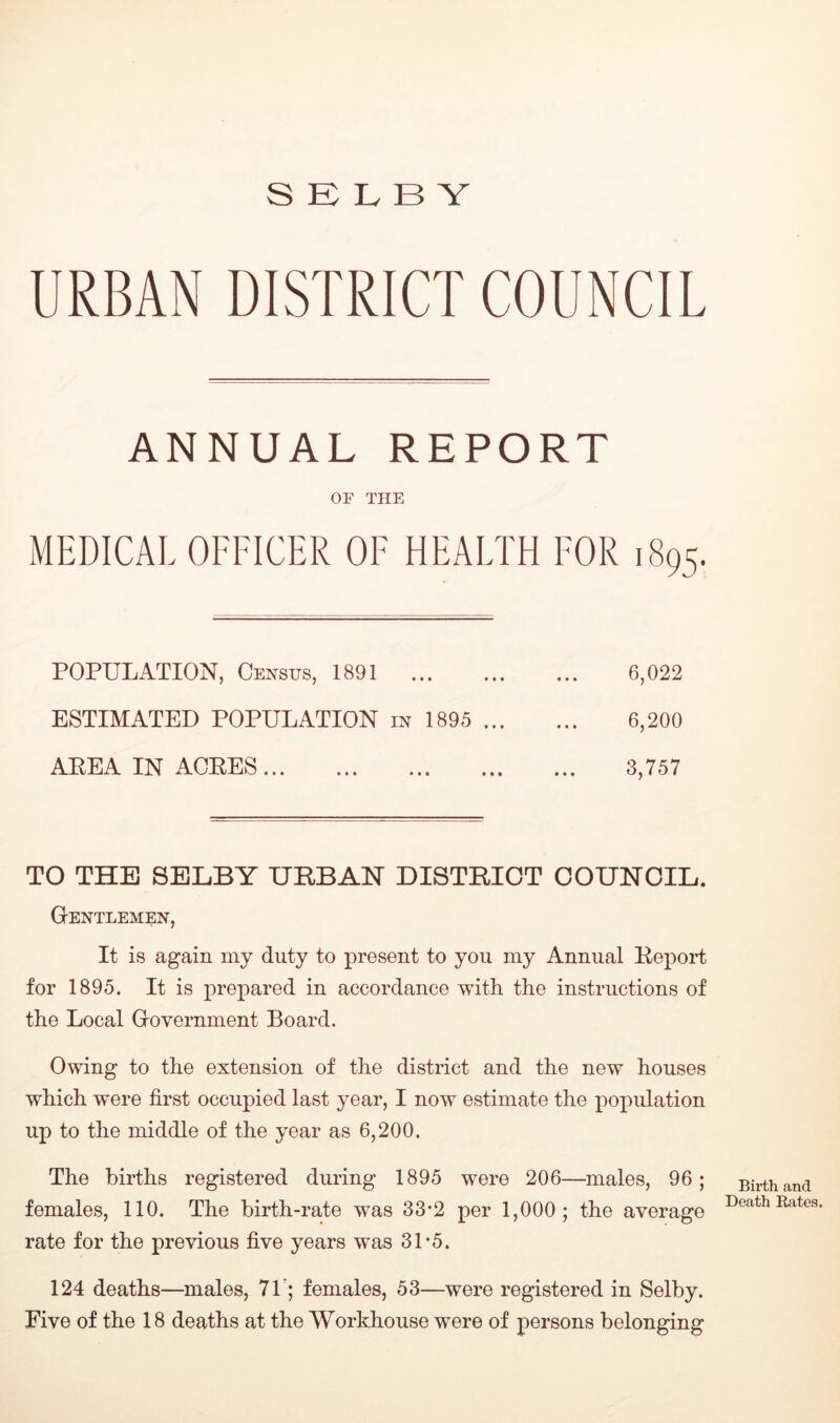 URBAN DISTRICT COUNCIL ANNUAL REPORT OF THE MEDICAL OFFICER OF HEALTH FOR 1895. POPULATION, Census, 1891 ... 6,022 ESTIMATED POPULATION in 1895 6,200 AEEA IN ACRES 3,757 TO THE SELBY URBAN DISTRICT COUNCIL. Gentlemen, It is again my duty to present to you my Annual Report for 1895. It is prepared in accordance with the instructions of the Local Government Board. Owing to the extension of the district and the new houses which were first occupied last year, I now estimate the population up to the middle of the year as 6,200. The births registered during 1895 were 206—males, 96; females, 110. The birth-rate was 33*2 per 1,000; the average rate for the previous five years was 31-5. 124 deaths—males, 71'; females, 53—were registered in Selby. Five of the 18 deaths at the Workhouse were of persons belonging Birth and Death Rates.