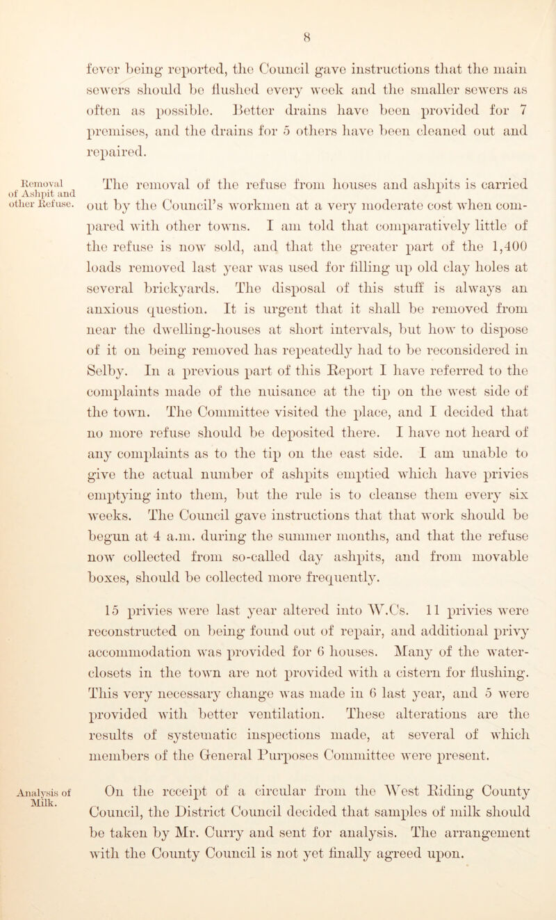 Removal of Ashpit and other Refuse. Analysis of Milk. fever being reported, the Council gave instructions that the main sewers should be Hushed every week and the smaller sewers as often as possible. Better drains have been provided for 7 premises, and the drains for 5 others have been cleaned out and repaired. The removal of the refuse from houses and ashpits is carried out by the Council’s workmen at a very moderate cost when com- pared with other towns. I am told that comparatively little of the refuse is now sold, and that the greater part of the 1,400 loads removed last year was used for tilling up old clay holes at several brickyards. The disposal of this stuff is always an anxious question. It is urgent that it shall be removed from near the dwelling-houses at short intervals, but how to dispose of it on being removed has repeatedly had to be reconsidered in Selby. In a previous part of this Report I have referred to the complaints made of the nuisance at the tip on the west side of the town. The Committee visited the place, and I decided that no more refuse should be deposited there. I have not heard of any complaints as to the tip on the east side. I am unable to give the actual number of ashpits emptied which have privies emptying into them, but the rule is to cleanse them every six weeks. The Council gave instructions that that work should be begun at 4 a.m. during the summer months, and that the refuse now collected from so-called day ashpits, and from movable boxes, should be collected more frequently. 15 privies were last year altered into AV.Cs. 11 privies were reconstructed on being found out of repair, and additional privy accommodation was provided for 6 houses. Many of the water- closets in the town are not provided with a cistern for Hushing. This very necessary change was made in 6 last year, and 5 were provided with better ventilation. These alterations are the results of systematic inspections made, at several of which members of the General Purposes Committee were present. On the receipt of a circular from the AVest Riding County Council, the District Council decided that samples of milk should be taken by Mr. Curry and sent for analysis. The arrangement with the County Council is not yet finally agreed upon.