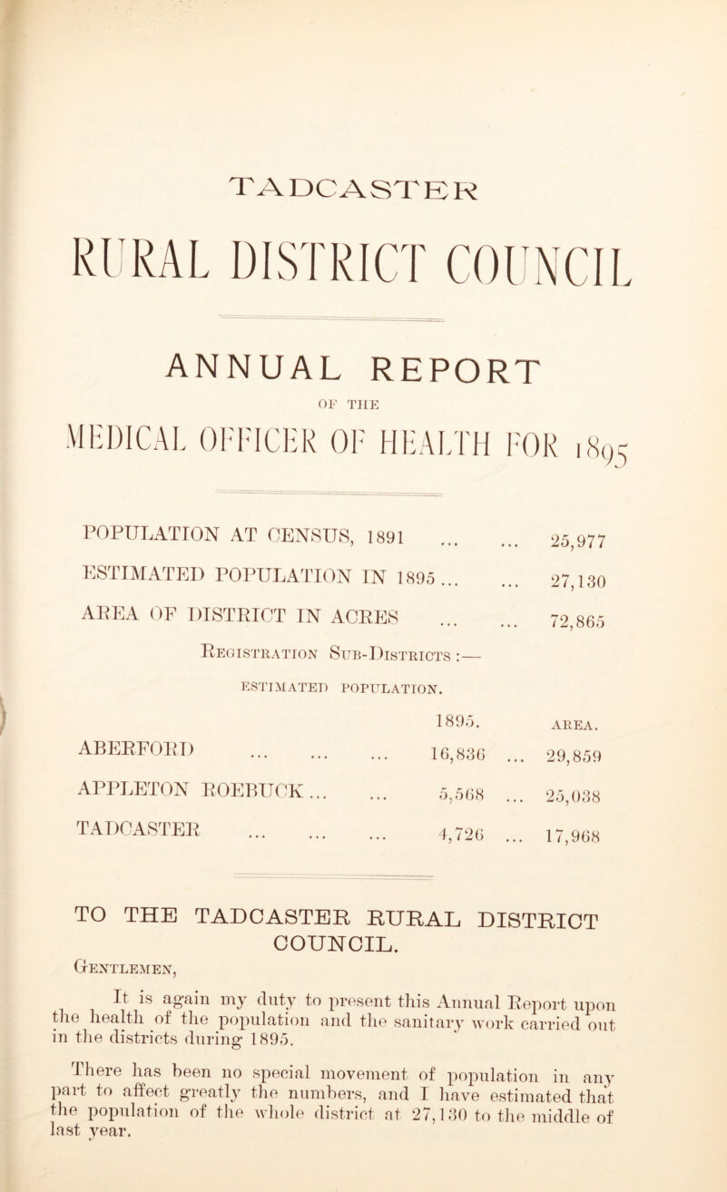 TADCASTER RURAL DISTRICT COUNCIL ANNUAL REPORT OF THE medical officer of health for POPULATION AT CENSUS, 1891 ESTIMATED POPULATION IN 1895... AREA OF DISTRICT IN ACRES Registration Sub-Districts :— ESTIMATED POPULATION. ABEEFOED 1895. 16,836 APPLETON EOEBUOK ... 5,568 TADCASTEE 4,726 25,977 27,130 72,865 AREA. 29,859 25,038 17,968 TO THE TADCASTER RURAL DISTRICT COUNCIL. Gentlemen, It is again my duty to present this Annual Eeport upon the health of the population and the sanitary work carried out in the districts during 1895. There has been no special movement of population in any part to affect greatly the numbers, and I have estimated that the population of the whole district at 27,130 to the middle of last year.