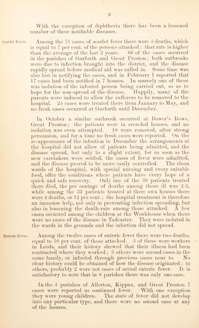 Scarlet Fever. Enteric Fever. Witli the exception of diphtheria there has heen a lessened number of these notifiable diseases. Among- the 71 cases of scarlet fever there were 5 deaths, which is equal to 7 per cent, of the persons attacked ; that rate is higher than the average of the last 2 years. 60 of the cases occurred in the parishes of Garforth and Great Preston; both outbreaks were due to infection brought into the district, and the disease rapidly spread before medical aid was called in. Some time was also lost in notifying the cases, and in February 1 reported that 17 cases had been notified in 7 houses. In scarcely one of these was isolation of the infected person being carried out, so as to hope for the non-spread of the disease. Happily, many of the parents were induced to allow the sufferers to be removed to the hospital. 25 cases were treated there from January to May, and no fresh cases occurred at Garforth until December. In October a similar outbreak occurred at Power’s llows, Great Preston ; the patients were in crowded houses, and no isolation was even attempted. 10 were removed, after strong- persuasion, and for a time no fresh cases were reported. On the re-appearance of the infection in December the arrangements at the hospital did not allow of patients being admitted, and the disease spread, but only to a slight extent, for as soon as the new caretakers were settled, the cases of fever were admitted, and the disease proved to be more easily controlled. The clean wards of the hospital, with special nursing and every suitable food, offer the conditions where patients have every hope of a quick and safe recovery. Only one of the 39 patients treated there died, the per centage of deaths among those ill was 2-5, while among the 32 patients treated at there own houses there were 4 deaths, or 12 per cent.; the hospital treatment is therefore an immense help, not only in preventing infection spreading, but also in lessening the death-rate among those attacked. A few cases occurred among the children at the Workhouse when there were no cases of the disease in Tadcaster. They were isolated in the wards in the grounds and the infection did not spread. Among the twelve cases of enteric fever there were two deaths, equal to 16 per cent, of those attacked. 3 of these were workers in Leeds, and their history shewed that their illness had been contracted where they worked ; 3 others were second cases in the same family, or infected through previous cases near to. No clear history could be obtained of how the disease originated ; in others, probably 2 were not cases of actual enteric fever. It is satisfactory to note that in 6 parishes there was only one case. In the 3 parishes of Allerton, Kippax, and Great Preston 7 cases were reported as continued fever. 'With one exception they were young children. The state of fever did not develop into any particular type, and there were no second case at any of the houses.