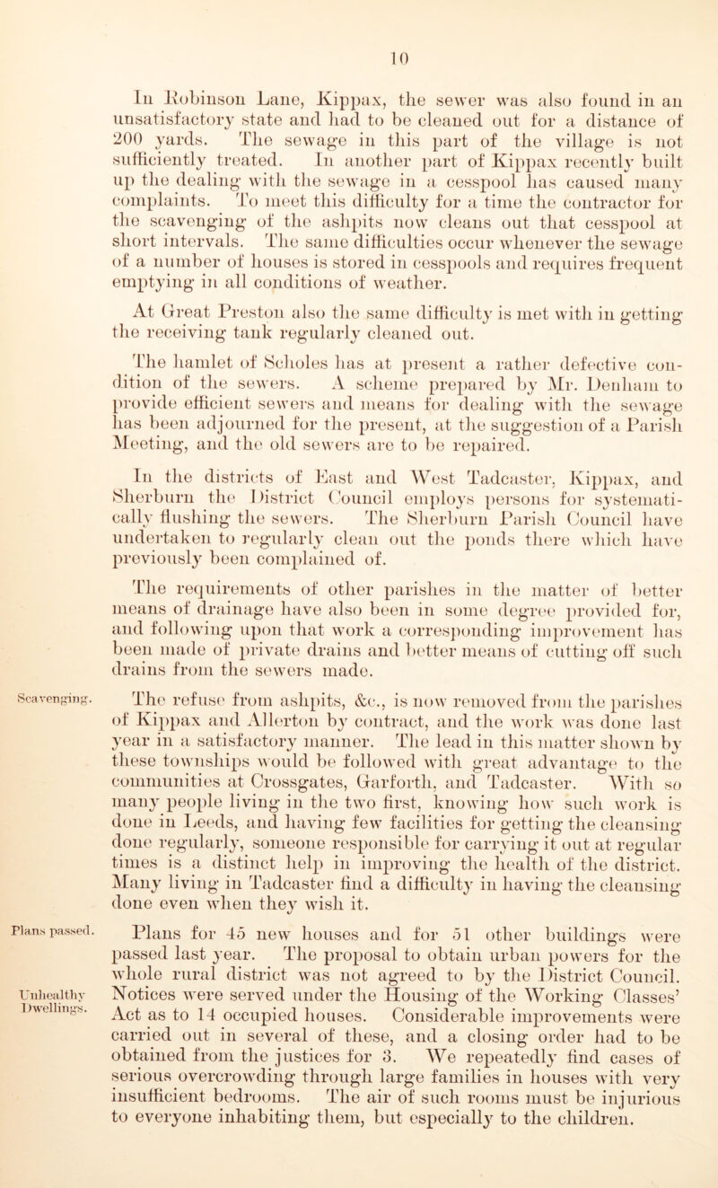 Scavenging. Plans passed. Unhealthy Dwellings. Ln Pobinson Lane, Kippax, the sewer was also found in an unsatisfactory state and had to be cleaned out for a distance of 200 yards. The sewage in this part of the village is not sufficiently treated. In another part of Kippax recently built up the dealing with the sewage in a cesspool has caused many complaints. To meet this difficulty for a time the contractor for the scavenging of the ashpits now cleans out that cesspool at short intervals. The same difficulties occur whenever the sewage of a number of houses is stored in cesspools and requires frequent emptying in all conditions of weather. At Great Preston also the same difficulty is met with in getting the receiving tank regularly cleaned out. The hamlet of Scholes has at present a rather defective con- dition of the sewers. A scheme prepared by Mr. Denham to provide efficient sewers and means for dealing with the sewage has been adjourned for the present, at the suggestion of a Parish Meeting, and the old sewers are to be repaired. In the districts of East and West Tadcaster, Kippax, and Sherburn the I )istrict Council employs persons for systemati- cally flushing the sewers. The JSherburn Parish Council have undertaken to regularly clean out the ponds there which have previously been complained of. The requirements of other parishes in the matter of better means of drainage have also been in some degree provided for, and following upon that work a corresponding improvement has been made of private drains and better means of cutting off such drains from the sewers made. The refuse from ashpits, &c., is now removed from the parishes of Kippax and Allerton by contract, and the work was done last year in a satisfactory manner. The lead in this matter shown by these townships would be followed with great advantage to the communities at Crossgates, Garforth, and Tadcaster. With so many people living in the two first, knowing how such work is done in Leeds, and having few facilities for getting the cleansing done regularly, someone responsible for carrying it out at regular times is a distinct help in improving the health of the district. Many living in Tadcaster find a difficulty in having the cleansing done even when they wish it. Plans for 45 new houses and for 51 other buildings were passed last year. The proposal to obtain urban powers for the whole rural district was not agreed to by the District Council. Notices were served under the Housing of the Working Classes’ Act as to 14 occupied houses. Considerable improvements were carried out in several of these, and a closing order had to be obtained from the justices for 3. We repeatedly find cases of serious overcrowding through large families in houses with very insufficient bedrooms. The air of such rooms must be injurious to everyone inhabiting them, but especially to the children.