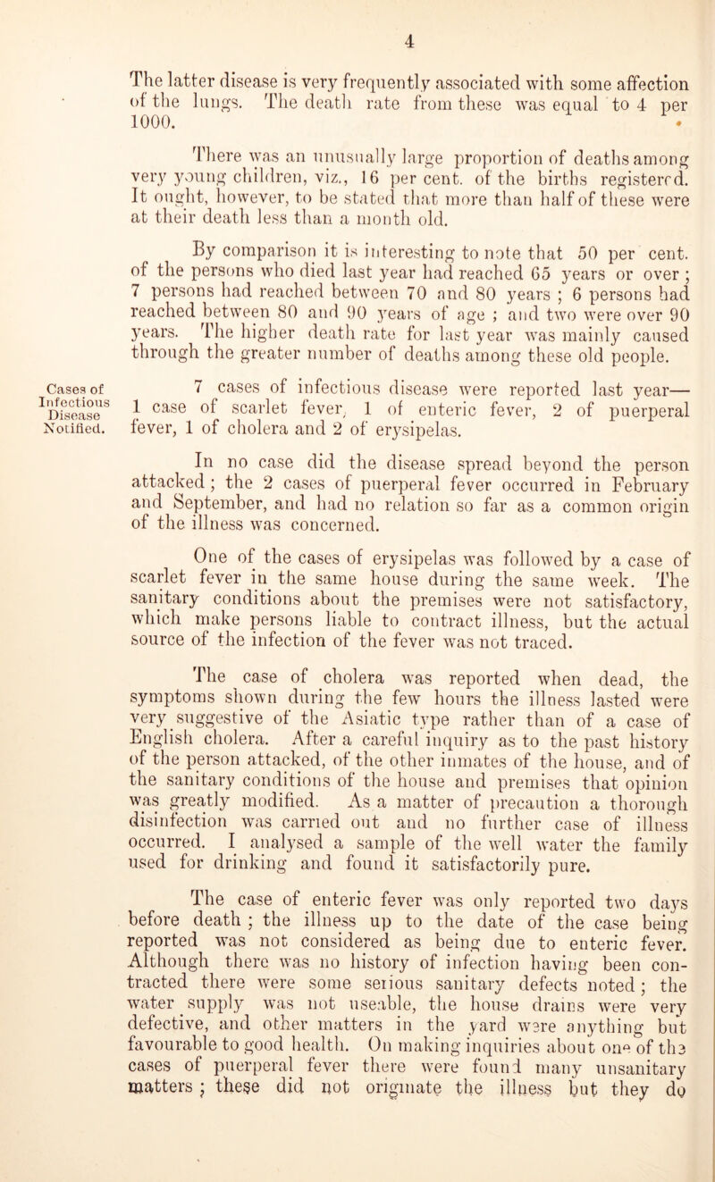 Cases of Infectious Disease Notified. The latter disease is very frequently associated with some affection ot the lungs. The death rate from these was equal to 4 per 1000. There was an unusually large proportion of deaths among very young children, viz., 16 percent, of the births registered. It ought, however, to be stated that more than half of these were at their death less than a month old. By comparison it is interesting to note that 50 per cent, of the persons who died last year had reached 65 years or over ; 7 persons had reached between 70 and 80 years ; 6 persons had reached between 80 and 90 years of age ; and two were over 90 Years. The higher death rate for last year was mainly caused through the greater number of deaths among these old people. 7 cases of infectious disease were reported last year— 1 case of scarlet fever, 1 of enteric fever, 2 of puerperal fever, 1 of cholera and 2 of erysipelas. In no case did the disease spread beyond the person attacked ; the 2 cases of puerperal fever occurred in February and September, and had no relation so far as a common origin of the illness was concerned. One of the cases of erysipelas was followed by a case of scarlet fever in the same house during the same week. The sanitary conditions about the premises were not satisfactory, which make persons liable to contract illness, but the actual source of the infection of the fever was not traced. The case of cholera was reported when dead, the symptoms shown during the few hours the illness lasted were very suggestive of the Asiatic type rather than of a case of English cholera. After a careful inquiry as to the past history of the person attacked, of the other inmates of the house, and of the sanitary conditions of the house and premises that opinion was greatly modified. As a matter of precaution a thorough disinfection was carried out and no further case of illness occurred. I analysed a sample of the well water the family used for drinking and found it satisfactorily pure. The case of enteric fever was only reported two days before death ; the illness up to the date of the case being reported was not considered as being due to enteric fever. Although there was no history of infection having been con- tracted there were some seiious sanitary defects noted; the water supply was not useable, the house drains were very defective, and other matters in the yard were anything but favourable to good health. On making inquiries about one of the cases of puerperal fever there were found many unsanitary matters ; these did not originate the illness but they do