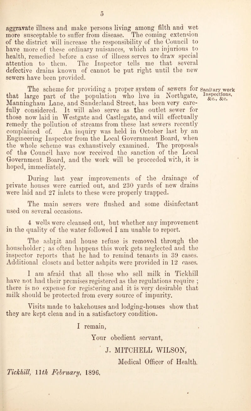 aggravate illness and make persons living among filtli and wet more snsceptable to suffer from disease. The coming extension of the district will increase the responsibility of the Council to have more of these ordinary nuisances, which are injurious to health, remedied before a case of illness serves to draw special attention to them. The Inspector tells me that several defective drains known of cannot be put right until the new sewers have been provided. The scheme for providing a proper system of sewers for sanitary work that large part of the population who live in Northgate, In^c?,c&c?S’ Manningham Lane, and Sunderland Street, has been very care- fully considered. It will also serve as the outlet sewer for those now laid in IVestgate and Castlegate, and will effectually remedy the pollution of streams from these last sewers recently complained of. An inquiry was held in October last by an Engineering Inspector from the Local Government Board, when the whole scheme was exhaustively examined. The proposals of the Council have now received the sanction of the Local Government Board, and the work will be proceeded with, it is hoped, immediately. During last year improvements of the drainage of private houses were carried out, and 230 yards of new drains were laid and 27 inlets to these were properly trapped. The main sewers were flushed and some disinfectant used on several occasions. 4 wells were cleansed out, but whether any improvement in the quality of the water followed I am unable to report. The ashpit and house refuse is removed through the householder; as often happens this work gets neglected and the inspector reports that he had to remind tenants in 39 cases. Additional closets and better ashpits were provided in 12 cases. I am afraid that all those who sell milk in Tickhill have not had their premises registered as the regulations require ; there is no expense for registering and it is very desirable that milk should be protected from every source of impurity. Visits made to bakehouses and lodging-houses show that they are kept clean and in a satisfactory condition. I remain, Your obedient servant, J. MITCHELL WILSON, Medical Officer of Health. Tickhill, 11th February, 1896,