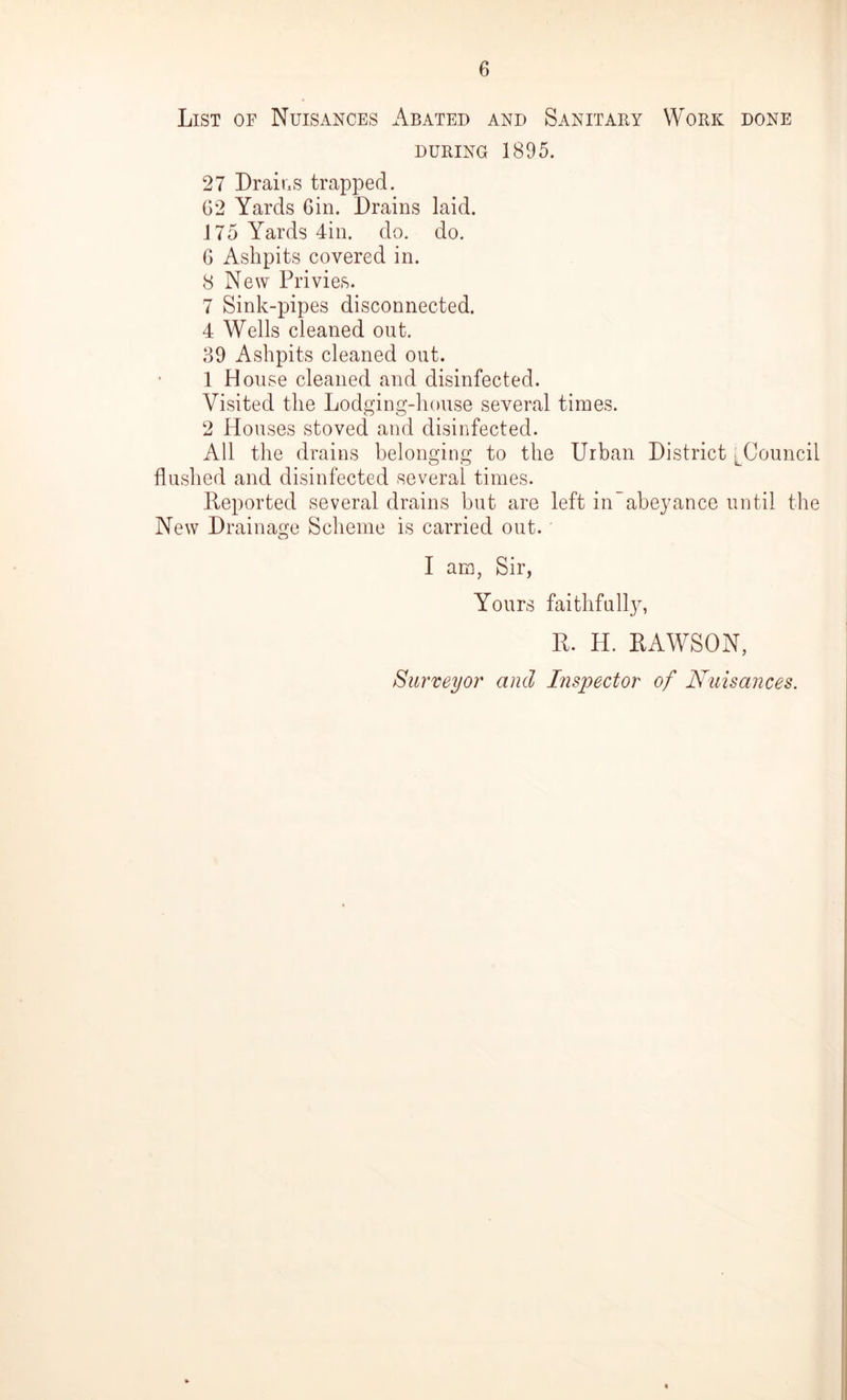 List of Nuisances Abated and Sanitary Work done during 1895. 27 Drains trapped. G2 Yards Gin. Drains laid. 175 Yards 4in. do. do. 6 Ashpits covered in. 8 New Privies. 7 Sink-pipes disconnected. 4 Wells cleaned out. 39 Ashpits cleaned out. 1 House cleaned and disinfected. Visited the Lodging-house several times. 2 Houses stoved and disinfected. All the drains belonging to the Urban District LCouncil flushed and disinfected several times. Deported several drains but are left in abeyance until the New Drainage Scheme is carried out. I am, Sir, Yours faithfully, R. H. DAWSON, Surveyor and Inspector of Nuisances.