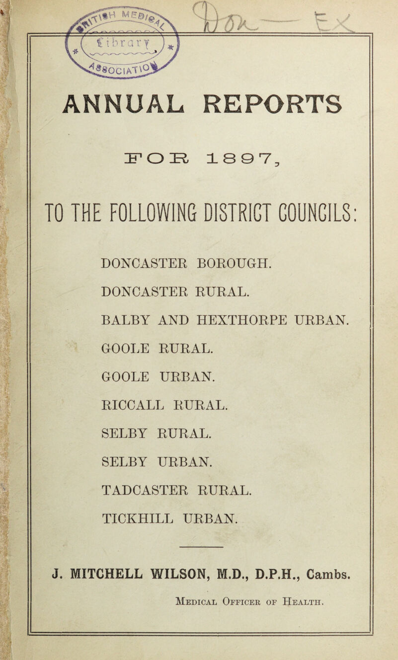 ANNUAL REPORTS FOR 1 S 0 V, TO THE FOLLOWING DISTRICT COUNCILS: DONCASTER BOROUGH. DONCASTER RURAL. BALBY AND HEXTHORPE URBAN. GOOLE RURAL. GOOLE URBAN. RICCALL RURAL. SELBY RURAL. SELBY URBAN. TADCASTER RURAL. TICKHILL URBAN. J. MITCHELL WILSON, M.D., D.P.H., Cambs. Medical Officer of Health.