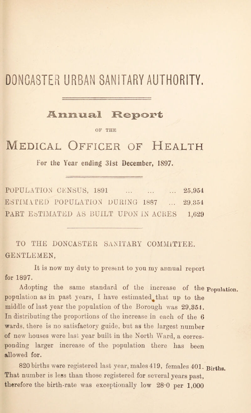 Annual Report OF THE Medical Officer of Health For the Year ending 31st December, 1897. POPULATION CENSUS, 1891 25,954 ESTIMATED POPULATION DUPING 1887 ... 29,354 PART ESTIMATED AS BUILT UPON IN ACRES 1,629 TO THE DONCASTER SANITARY COMMITTEE. GENTLEMEN, It is now my duty to present to you my annual report for 1897. Adopting the same standard of the increase of the population as in past years, I have estimated^that up to the middle of last year the population of the Borough was 29,354. In distributing the proportions of the increase in each of the 6 wards, there is no satisfactory guide, but as the largest number of new houses were last year built in the North Ward, a corres- ponding larger increase of the population there has been allowed for. 820 births were registered last year, males 419, females 401. That number is less than those registered for several years past, therefore the birth-rate was exceptionally low 28*0 per 1,000 Population. Births.