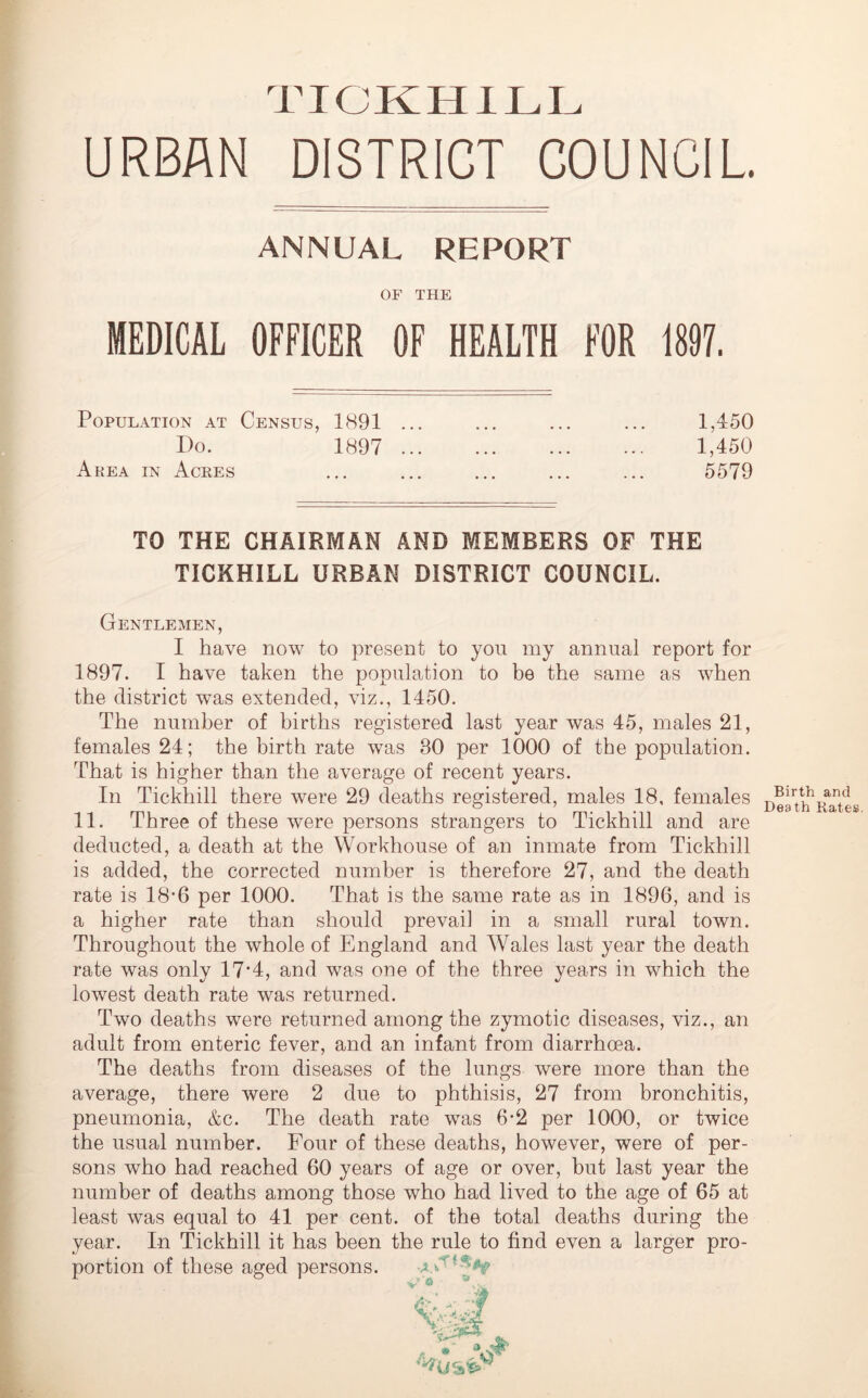 URBAN DISTRICT COUNCIL ANNUAL REPORT OF THE MEDICAL OFFICER OF HEALTH FOR 1897. Population at Census, 1891 ... ... ... ... 1,450 I)o. 1897 1,450 Area in Acres ... ... ... ... ... 5579 TO THE CHAIRMAN AND MEMBERS OF THE TICKHILL URBAN DISTRICT COUNCIL. Gentlemen, I have now to present to you my annual report for 1897. I have taken the population to be the same as when the district was extended, viz., 1450. The number of births registered last year was 45, males 21, females 24; the birth rate was 30 per 1000 of the population. That is higher than the average of recent years. In Tickhill there were 29 deaths registered, males 18, females 11. Three of these were persons strangers to Tickhill and are deducted, a death at the Workhouse of an inmate from Tickhill is added, the corrected number is therefore 27, and the death rate is 18-6 per 1000. That is the same rate as in 1896, and is a higher rate than should prevai] in a small rural town. Throughout the whole of England and Wales last year the death rate was only 17'4, and was one of the three years in which the lowest death rate was returned. Two deaths were returned among the zymotic diseases, viz., an adult from enteric fever, and an infant from diarrhoea. The deaths from diseases of the lungs were more than the average, there were 2 due to phthisis, 27 from bronchitis, pneumonia, &c. The death rate was 6*2 per 1000, or twice the usual number. Four of these deaths, however, were of per- sons who had reached 60 years of age or over, but last year the number of deaths among those who had lived to the age of 65 at least was equal to 41 per cent, of the total deaths during the year. In Tickhill it has been the rule to find even a larger pro- portion of these aged persons. Birth and Death Rates.
