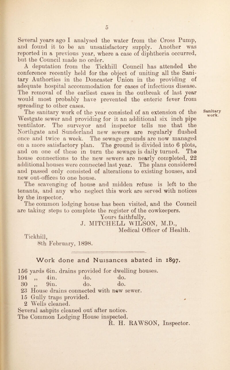Several years ago I analysed the water from the Cross Pump, and found it to be an unsatisfactory supply. Another was reported in a previous year, where a case of diphtheria occurred, but the Council made no order. A deputation from the Tickhill Council has attended the conference recently held for the object of uniting all the Sani- tary Authorties in the Doncaster Union in the providing of adequate hospital accommodation for cases of infectious disease. The removal of the earliest cases in the outbreak of last year would most probably have prevented the enteric fever from spreading to other cases. The sanitary work of the year consisted of an extension of the Westgate sewer and providing for it an additional six inch pipe ventilator. The surveyor and inspector tells me that the Northgate and Sunderland new sewers are regularly flushed once and twice a week. The sewage grounds are now managed on a more satisfactory plan. The ground is divided into 6 plots, and on one of these in turn the sewage is daily turned. The house connections to the new sewers are nearly completed, 22 additional houses were connected last year. The plans considered and passed only consisted of alterations to existing houses, and new out-offices to one house. The scavenging of house and midden refuse is left to the tenants, and any who neglect this work are served with notices by the inspector. The common lodging house has been visited, and the Council are taking steps to complete the register of the cowkeepers. Yours faithfully, J. MITCHELL WILSON, M.D., Medical Officer of Health. Tickhill, 8th February, 1898. Sanitary work. Work done and Nuisances abated in 1897. 156 yards 6in. drains provided for dwelling houses. 194 ,, 4in. do. do. 80 ,, 9in. do. do. 23 House drains connected with new sewer. 15 Gully traps provided. 2 Wells cleaned. Several ashpits cleaned out after notice. The Common Lodging House inspected. R. H. RAWSON, Inspector.