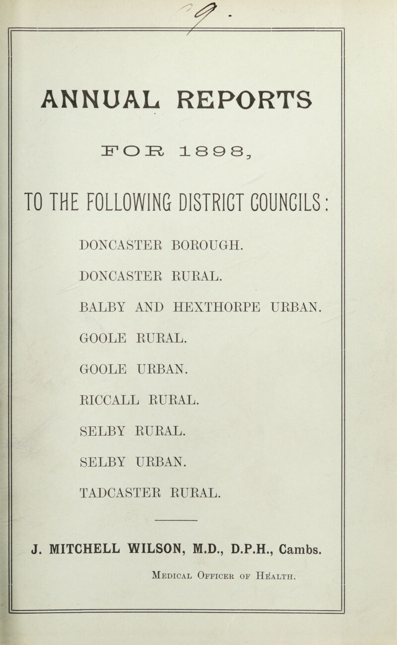 ANNUAL REPORTS IF O E, 18 9 8, TO THE FOLLOWING DISTRICT COUNCILS; DONCASTER BOROUGH. DONCASTER RURAL. BALBY AND HEXTHORPE URBAN. GOOLE RURAL. GOOLE URBAN. RICCALL RURAL. SELBY RURAL. SELBY URBAN. TADCASTER RURAL. J, MITCHELL WILSON, M.D., D.P.H., Cambs. Medical Officer of Health.