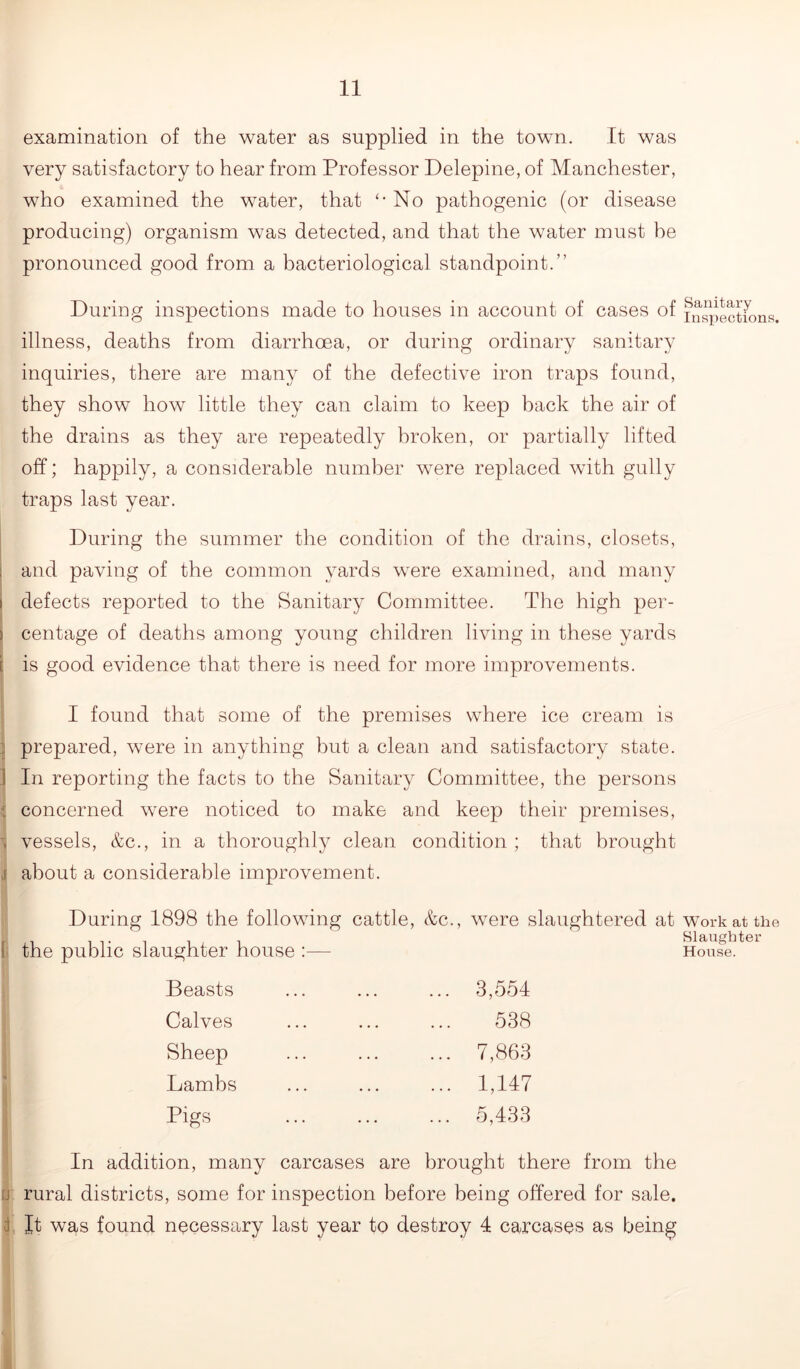 examination of the water as supplied in the town. It was very satisfactory to hear from Professor Delepine, of Manchester, who examined the water, that '-No pathogenic (or disease producing) organism was detected, and that the water must he pronounced good from a bacteriological standpoint.” During inspections made to houses in account of cases of inspections, illness, deaths from diarrhoea, or during ordinary sanitary inquiries, there are many of the defective iron traps found, they show how little they can claim to keep back the air of the drains as they are repeatedly broken, or partially lifted off; happily, a considerable number were replaced with gully traps last year. During the summer the condition of the drains, closets, and paving of the common yards were examined, and many defects reported to the Sanitary Committee. The high per- centage of deaths among young children living in these yards is good evidence that there is need for more improvements. I found that some of the premises where ice cream is 1 prepared, were in anything but a clean and satisfactory state. 1 In reporting the facts to the Sanitary Committee, the persons c concerned were noticed to make and keep their premises, . vessels, &c., in a thoroughly clean condition ; that brought .1 about a considerable improvement. During 1898 the following cattle, &c., were slaughtered at work at the Slaughter House. 3,554 538 7,863 1,147 5,433 In addition, many carcases are brought there from the [j rural districts, some for inspection before being offered for sale. i It was found necessary last year to destroy 4 carcases as being 1 the public slaughter house :— Beasts Calves Sheep Lambs Pigs