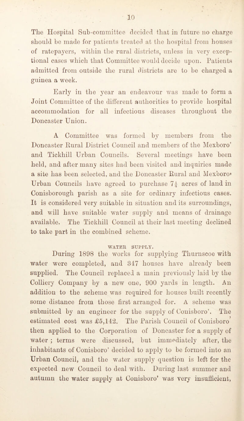 The Hospital Sub-committee decided that in future no charge should be made for patients treated at the hospital from houses of ratepayers, within the rural districts, unless in very excep- tional cases which that Committee would decide upon. Patients admitted from outside the rural districts are to be charged a guinea a week. Early in the year an endeavour was made to form a Joint Committee of the different authorities to provide hospital accommodation for all infectious diseases throughout the Doncaster Union. A Committee was formed by members from the Doncaster Rural District Council and members of the Mexboro’ and Tickhill Urban Councils. Several meetings have been held, and after many sites had been visited and inquiries made a site has been selected, and the Doncaster Rural and Mexboro» Urban Councils have agreed to purchase 7d acres of land in Conisborough parish as a site for ordinary infectious cases. It is considered very suitable in situation and its surroundings, and will have suitable water supply and means of drainage available. The Tickhill Council at their last meeting declined to take part in the combined scheme. WATER SUPPLY. During 1898 the works for supplying Thurnscoe with water were completed, and 317 houses have already been supplied. The Council replaced a main previously laid by the Colliery Company by a new one, 900 yards in length. An addition to the scheme was required for houses built recently some distance from those first arranged for. A scheme was submitted by an engineer for the supply of Conisboro’. The estimated cost was £5,142. The Parish Council of Conisboro then applied to the Corporation of Doncaster for a supply of water ; terms were discussed, but immediately after, the inhabitants of Conisboro’ decided to apply to be formed into an Urban Council, and the water supply question is left for the expected new Council to deal with. During last summer and autumn the water supply at Conisboro’ was very insufficient.