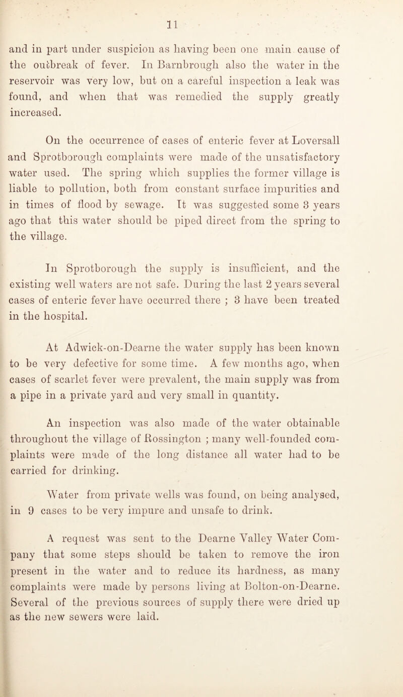 and in part under suspicion as having been one main cause of the outbreak of fever. In Barnbrough also the water in the reservoir was very low, but on a careful inspection a leak was found, and when that was remedied the supply greatly increased. On the occurrence of cases of enteric fever at Loversall and Sprotborough complaints were made of the unsatisfactory water used. The spring which supplies the former village is liable to pollution, both from constant surface impurities and in times of flood by sewage. It was suggested some 3 years ago that this water should be piped direct from the spring to the village. In Sprotborough the supply is insufficient, and the existing well waters are not safe. During the last 2 years several cases of enteric fever have occurred there ; 3 have been treated in the hospital. At Adwick-on-Dearne the water supply has been known to be very defective for some time. A few months ago, when cases of scarlet fever were prevalent, the main supply was from a pipe in a private yard and very small in quantity. An inspection w^as also made of the water obtainable throughout the village of Kossington ; many well-founded com- plaints were made of the long distance all water had to be carried for drinking. Water from private wells was found, on being analysed, in 9 cases to be very impure and unsafe to drink. A request was sent to the Dearne Valley Water Com- pany that some steps should be taken to remove the iron present in the water and to reduce its hardness, as many complaints were made by persons living at Bolton-on-Dearne. Several of the previous sources of supply there were dried up as the new sewers were laid.