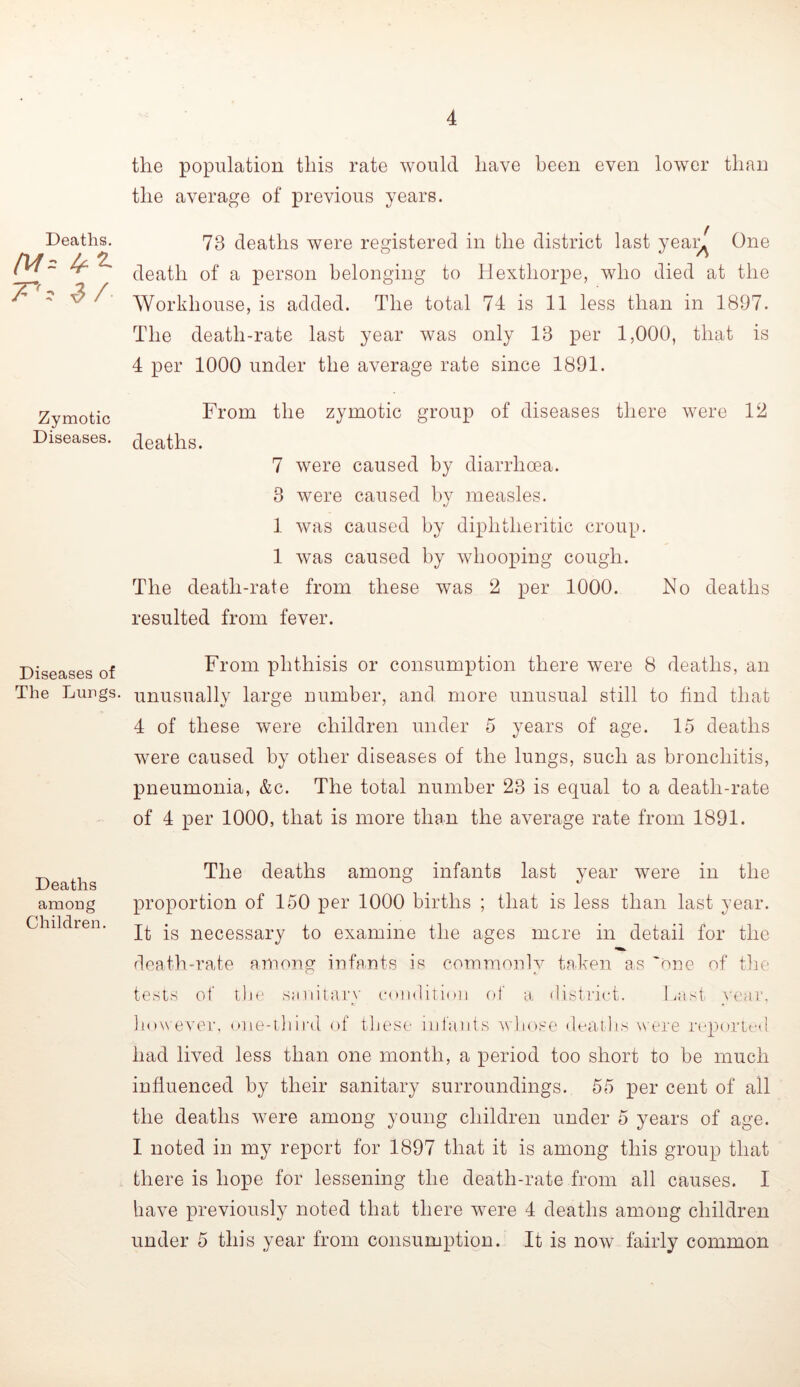 Deaths. 7“',' Zymotic Diseases. Diseases of The Lungs. Deaths among Children the population this rate would have been even lower than the average of previous years. 73 deaths were registered in the district last yeai^ One death of a person belonging to Hexthorpe, who died at the Workhouse, is added. The total 74 is 11 less than in 1897. The death-rate last year was only 18 per 1,000, that is 4 per 1000 under the average rate since 1891. From the zymotic group of diseases there were 12 deaths. 7 were caused by diarrhoea. 3 were caused by measles. 1 was caused by diphtheritic croup. 1 was caused by whooping cough. The death-rate from these was 2 per 1000. No deaths resulted from fever. From phthisis or consumption there were 8 deaths, an unusually large number, and more unusual still to find that 4 of these were children under 5 years of age. 15 deaths were caused by other diseases of the lungs, such as bronchitis, pneumonia, &c. The total number 23 is equal to a death-rate of 4 per 1000, that is more than the average rate from 1891. The deaths among infants last year were in the proportion of 150 per 1000 births ; that is less than last year. It is necessary to examine the ages mere in detail for the rleath-rate among infants is commonly taken as 'one of tlie tests of tlie sanitary cnndititni (»f a district. Last year, liowever, mie-tliird of tliese infants whose dcaihs were reported had lived less than one month, a period too short to be much influenced by their sanitary surroundings. 55 per cent of all the deaths Avere among young children under 5 years of age. I noted in my report for 1897 that it is among this group that there is hope for lessening the death-rate from all causes. I have previously noted that there were 4 deaths among children under 5 this year from consumption. It is noAV fairly common