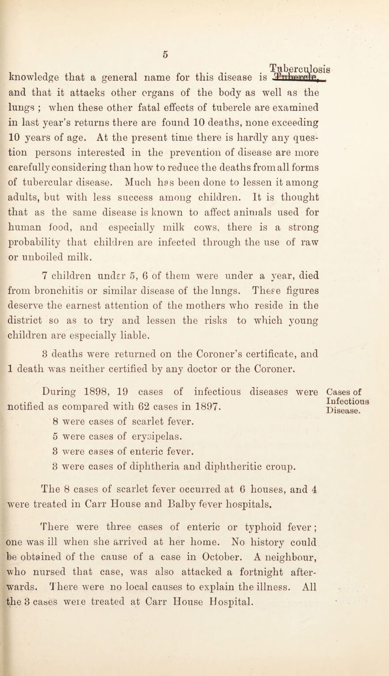 knowledge that a general name for this disease is and that it attacks other organs of the body as well as the lungs ; when these other fatal effects of tubercle are examined in last year’s returns there are found 10 deaths, none exceeding 10 years of age. At the present time there is hardly any ques- tion persons interested in the prevention of disease are more carefully considering than how to reduce the deaths from all forms of tubercular disease. Much has been done to lessen it among adults, but with less success among children. It is thought that as the same disease is known to affect animals used for human food, and especially milk cows, there is a strong probability that children are infected through the use of raw or unboiled milk. osis 7 children under 5, 6 of them were under a year, died from bronchitis or similar disease of the lungs. These figures deserve the earnest attention of the mothers who reside in the district so as to try and lessen the risks to which young children are especially liable. 3 deaths were returned on the Coroner’s certificate, and 1 death was neither certified by any doctor or the Coroner. During 1898, 19 cases of infectious diseases were Cases of notified as compared with 62 cases in 1897. THseas^e.^^ 8 were cases of scarlet fever. 5 were cases of erysipelas. 3 were cases of enteric fever. 3 were cases of diphtheria and diphtheritic croup. The 8 cases of scarlet fever occurred at 6 houses, and 4 were treated in Carr House and Balby fever hospitals. There were three cases of enteric or typhoid fever; one was ill when she arrived at her home. No histor}^ could be obtained of the cause of a case in October. A neighbour, who nursed that case, was also attacked a fortnight after- wards. 4'here were no local causes to explain the illness. All the 3 cases were treated at Carr House Hospital.