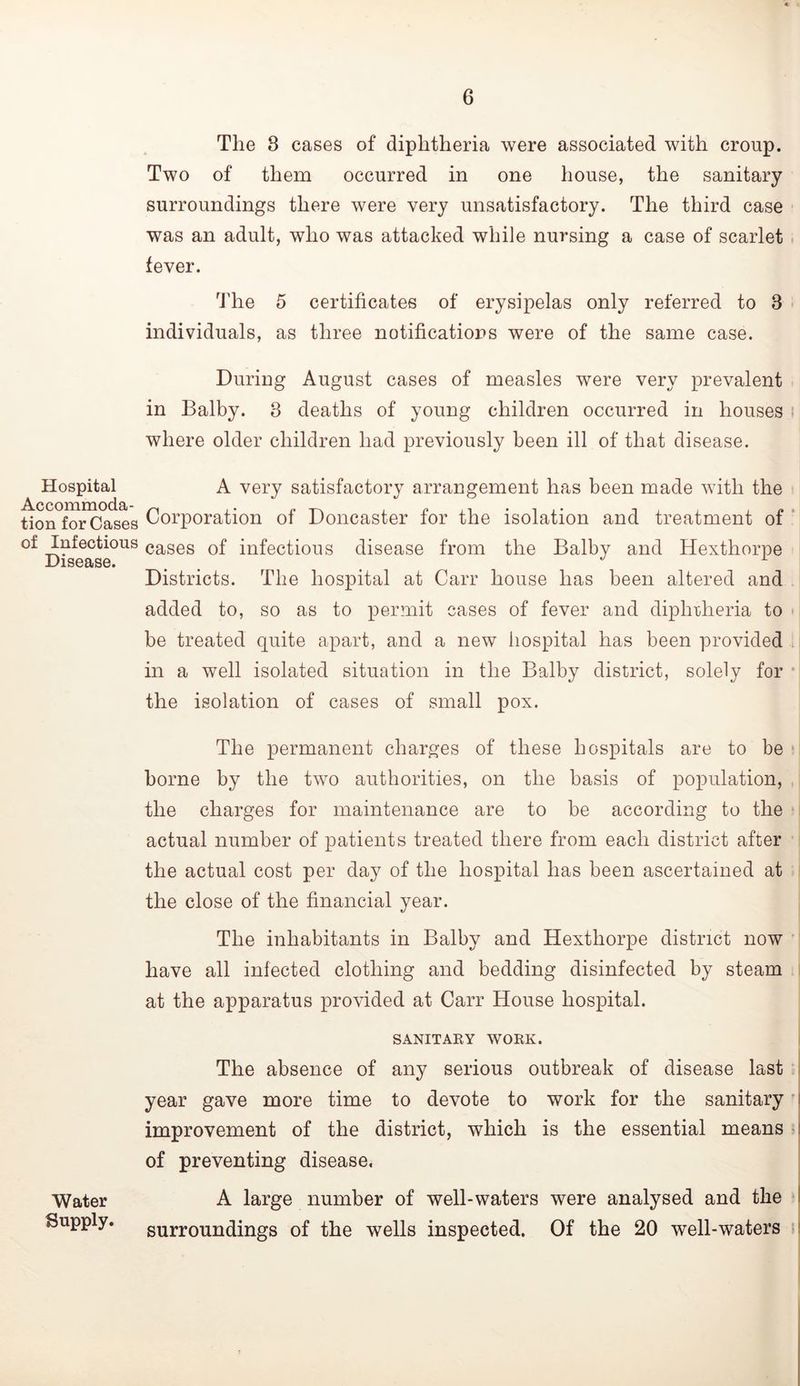 Hospital Accommoda- tion for Cases of Infectious Disease. Water Supply. The 3 cases of diphtheria were associated with croup. Two of them occurred in one house, the sanitary surroundings there were very unsatisfactory. The third case was an adult, who was attacked while nursing a case of scarlet i fever. 'J'he 5 certificates of erysipelas only referred to 3 individuals, as three notifications were of the same case. During August cases of measles were very prevalent in Balby. 3 deaths of young children occurred in houses i where older children had previously been ill of that disease. A very satisfactory arrangement has been made with the Corporation of Doncaster for the isolation and treatment of ‘ cases of infectious disease from the Balby and Hexthorpe Districts. The hospital at Carr house has been altered and added to, so as to permit cases of fever and diphiheria to be treated quite apart, and a new iiospital has been provided . in a well isolated situation in the Balby district, solely for ■ the isolation of cases of small pox. The permanent charges of these hospitals are to be • borne by the two authorities, on the basis of population, the charges for maintenance are to be according to the actual number of patients treated there from each district after the actual cost per day of the hospital has been ascertained at the close of the financial year. The inhabitants in Balby and Hexthorpe district now have all infected clothing and bedding disinfected by steam at the apparatus provided at Carr House hospital. SANITAEY WORK. i The absence of any serious outbreak of disease last i year gave more time to devote to work for the sanitary 1 improvement of the district, which is the essential means i| of preventing disease. A large number of well-waters were analysed and the I surroundings of the wells inspected. Of the 20 well-waters H