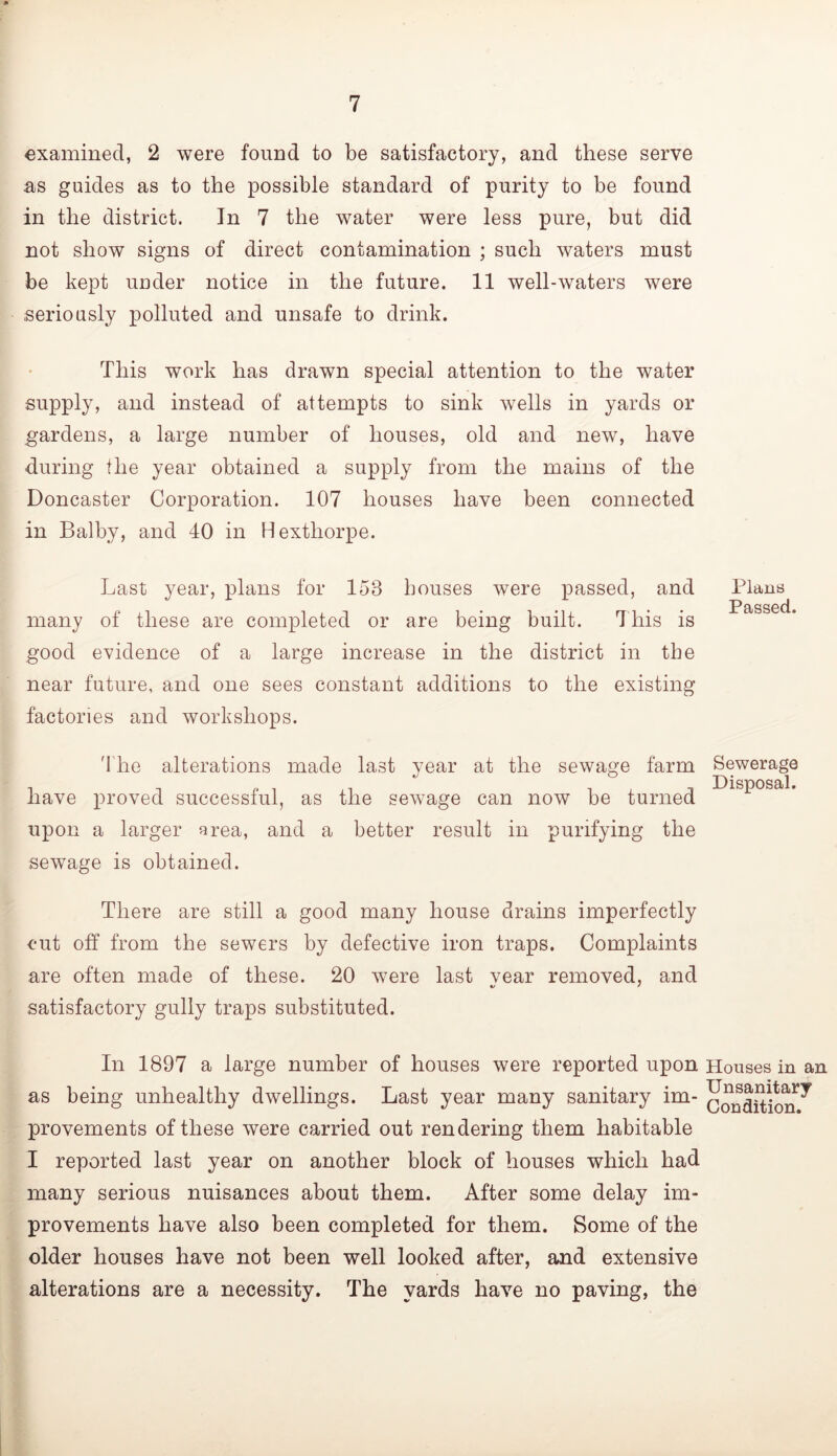 examined, 2 were found to be satisfactory, and these serve as guides as to the possible standard of purity to be found in the district. In 7 the water were less pure, but did not show signs of direct contamination ; such waters must be kept uuder notice in the future. 11 well-waters were .seriously polluted and unsafe to drink. This work has drawn special attention to the water supply, and instead of attempts to sink wells in yards or gardens, a large number of houses, old and new, have during the year obtained a supply from the mains of the Doncaster Corporation. 107 houses have been connected in Balby, and 40 in Hexthorpe. Last year, plans for 153 bouses were passed, and Plans many of these are completed or are being built. 4his is good evidence of a large increase in the district in the near future, and one sees constant additions to the existing factories and workshops. 'The alterations made last year at the sewage farm Sewerage have proved successful, as the sewage can now be turned upon a larger area, and a better result in purifying the sewage is obtained. There are still a good many house drains imperfectly cut off from the sewers by defective iron traps. Complaints are often made of these. 20 were last vear removed, and */ • satisfactory gully traps substituted. In 1897 a large number of houses were reported upon Houses in an as being unhealthy dwellings. Last year many sanitary im- conditicm^ provements of these were carried out rendering them habitable I reported last year on another block of houses which had many serious nuisances about them. After some delay im- provements have also been completed for them. Some of the older houses have not been well looked after, and extensive alterations are a necessity. The yards have no paving, the