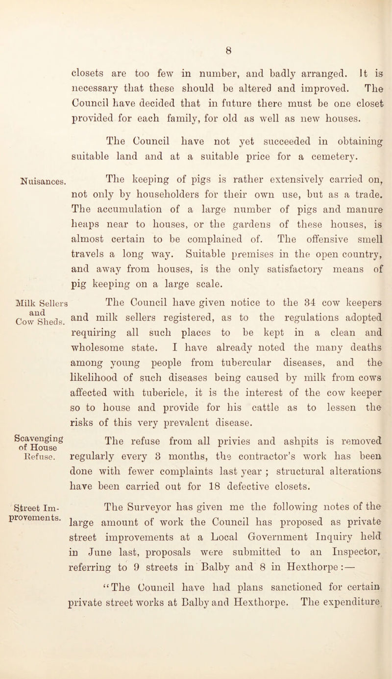 closets are too few in number, and badly arranged. It is necessary that these should be altered and improved. The Council have decided that in future there must be one closet provided for each family, for old as well as new houses. The Council have not yet succeeded in obtaining suitable land and at a suitable price for a cemetery. Nuisances. The keeping of pigs is rather extensively carried on, not only by householders for their own use, but as a trade. The accumulation of a large number of pigs and manure heaps near to houses, or the gardens of these houses, is almost certain to be complained of. The offensive smell travels a long way. Suitable premises in the open country, and away from houses, is the only satisfactory means of pig keeping on a large scale. Milk Sellers The Council have given notice to the 34 cow keepers Cow^^heds milk sellers registered, as to the regulations adopted requiring all such places to be kept in a clean and wholesome state. I have already noted the many deaths among young people from tubercular diseases, and the likelihood of such diseases being caused by milk from cows affected with tubericle, it is the interest of the cow keeper so to house and provide for his cattle as to lessen the risks of this very prevalent disease. ^oflloiise^ refuse from all privies and ashpits is removed llefnsG. regularly every 3 months, the contractor’s work has been done with fewer complaints last year ; structural alterations have been carried out for 18 defective closets. Street Im- The Surveyor has given me the following notes of the provements. large amount of work the Council has proposed as private street improvements at a Local Government Inquiry held in June last, proposals were submitted to an Inspector, referring to 9 streets in Balby and 8 in Hexthorpe : — “The Council have had plans sanctioned for certain private street works at Balby and Hexthorpe. The expenditure