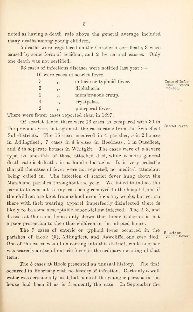 noted as having a death rate above the general average included many deaths among young children. 5 deaths were registered on the Coroner’s certificate, 3 were caused by some form of accident, and 2 by natural causes. Only one death was not certified. 33 cases of infectious diseases were notified last year :— 16 were cases of scarlet fever. 7 3 1 4 2 ff 5 J enteric or typhoid fever, diphtheria, membranous croup, erysipelas, puerperal fever. There were fewer cases reported than in 1897. Of scarlet fever there were 16 cases as compared with 30 in the previous year, but again all the cases came from the Swinefleet Sub-districts. The 16 cases occurred in 4 parishes, 5 in 2 houses in Adlingfleet; 7 cases in 4 houses in Reedness; 1 in Ousefleet, and 2 in separate houses in Whitgift. The cases were of a severe type, as one-fifth of those attacked died, while a more general death rate is 4 deaths in a hundred attacks. It is very probable that all the cases of fever were not reported, no medical attendant being called in. The infection of scarlet fever hung about the Marshland parishes throughout the year. We failed to induce the parents to consent to any case being removed to the hospital, and if the children are kept from school even for many weeks, but return there with their wearing apparel imperfectly disinfected there is likely to be some susceptable school-fellow infected. The 2, 3, and 4 cases at the same house only shows that home isolation is but a poor protection to the other children in the infected house. The 7 cases of enteric or typhoid fever occurred in the parishes of Hook (5), Adlingfleet, and Rawcliife, one case died. One of the cases was ill on coming into this district, while another was scarcely a case of enteric fever in the ordinary meaning of that term. Cases of Infec- tious diseases notified. Scarlet Fever. Enteric or Typhoid Fever. The 5 cases at Hook presented an unusual history. The first occurred in February with no history of infection. Certainl}^ a well water was occasionally used, but none of the younger persons in the house had been ill as is frequently the case. In September the