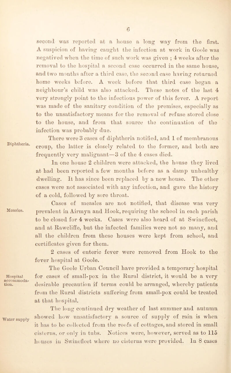 Diplitlieria. Measles. Hospital accommoda- tion. Water supply second was reported at a liouse a long way from the first. A suspicion of having caught the infection at work in Goole was negatived when the time of sucli work was given ; 4 weeks after the removal to the hospital a second case occurred in the same house, and two months after a third case, tlie second case having returned homo weeks before. A week before that third case began a neighbour’s child w^as also attacked. These notes of the last 4 very strongly point to the infectious power of this fever. A report was made of the sanitary condition of the premises, especially as to the unsatisfactory means for the removal of refuse stored close to the house, and from that source the continuation of the infection was probably due. There were 3 cases of diphtheria notified, and 1 of membranous croup, the latter is closely related to the former, and both are frequently very malignant—3 of the 4 cases died. In one house 2 children were attacked, the house they lived at had been reported a few months before as a damp unhealthy dwelling. It has since been rejdaced by a new house. The other cases were not associated with any infection, and gave the history of a cold, followed by sore throat. Cases of measles are not notified, that disease was very prevalent in Airmyn and Hook, requiring the school in each ^Darish to be closed for 4 weeks. Cases were also heard of at Swinefleet, and at Rawcliffe, but the infected families were not so many, and all the children from these houses were kept from school, and certificates given for them. 2 cases of enteric fever were removed from Hook to the fever hospital at Goole. The Goole Urban Council have provided a temporary hospital for cases of small-pox in the Rural district, it would be a very desirable precaution if terms could be arranged, whereby patients from the Rural districts suffering from small-pox could be treated at that lu'spital. The long continued dry weather of last summer and autumn showed how unsatisfactory a source of supply of rain is when it has to be collected from the roofs of cottages, and stored in small cisterns, or only in tubs. Notices were, however, served as to 115 houses in Swinefleet where no cisterns w^ere provided. In 8 cases