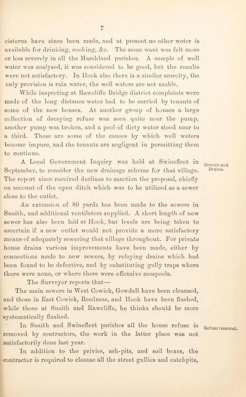 cisterns have since been, made, and at present no other water is available for drinking', cooking, &c. The same want was felt more or less severely in all the Marshland parishes. A sample of well water was analysed, it was considered to be good, but the results were not satisfactory. In Hook also there is a similar scarcity, the only provision is rain water, the well waters are not usable. While inspecting at tlawcliffe Bridge district complaints were made of the long distance water had to be carried by tenants of some of the new houses. At another group of houses a large collection of decaying refuse was seen quite near the pump, another pump was broken, and a pool of dirty water stood near to a third. These are some of the causes by which well waters become impure, and the tenants are negligent in permitting them to continue. A Local Government Inquiry was held at Swinefleet in September, to consider the new drainage scheme for that village. The report since received declines to sanction the proposal, chiefly on account of the open ditch which was to be utilized as a sewer close to the outlet. An extension of 80 yards has been made to the sewers in Snaith, and additional ventilators supplied. A short length of new sewer has also been laid at Hook, but levels are being taken to ascertain if a new outlet w^ould not provide a more satisfactory means of adequately sewering that village throughout. For private house drains various improvements have been made, either by connections made to new sewers, by relaying drains which had been found to be defective, and by substituting gully traps where there were none, or where there were offensive cesspools. The Surveyor reports that— The main sewers in West Cowick, Gowdall have been cleansed, and those in East Cowick, Beedness, and Hook have been flushed, while those at Snaith and Bawcliffe, he thinks should be more systematically flushed. In Snaith and Swinefleet parishes all the house refuse is removed by contractors, the work in the latter place was not satisfactorily done last year. In addition to the privies, ash-pits, and soil boxes, the contractor is required to cleanse all the street gullies and catchpits, Sewers and Drains. Refuse removal.