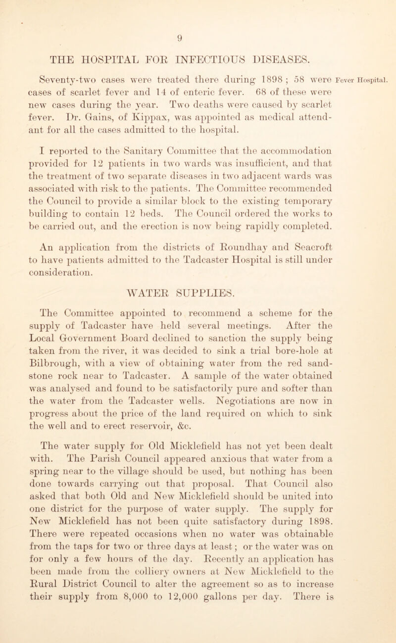 THE HOSPITAL POE INFECTIOUS DISEASES. Seventy-two cases were treated there during 1898; 58 were Fever Hospital, cases of scarlet fever and 14 of enteric fever. 68 of these were new cases during the year. Two deaths were caused hy scarlet fever. Dr. Gains, of Kippax, was appointed as medical attend- ant for all the cases admitted to the hospital. I reported to the Sanitary Committee that the accommodation provided for 12 patients in two wards was insufficient, and that the treatment of two separate diseases in two adjacent wards was associated with risk to the patients. The Committee recommended the Council to provide a similar block to the existing temporary building to contain 12 beds. The Council ordered the works to be carried out, and the erection is now being rapidly completed. An application from the districts of Eoundhay and Seacroft to have patients admitted to the Tadcaster Hospital is still under consideration. WATEE SUPPLIES. The Committee appointed to recommend a scheme for the supply of Tadcaster have held several meetings. After the Local Government Board declined to sanction the supply being taken from the river, it was decided to sink a trial bore-hole at Bilbrough, with a view of obtaining water from the red sand- stone rock near to Tadcaster. A sample of the water obtained was analysed and found to be satisfactorily pure and softer than the water from the Tadcaster wells. Negotiations are now in progress about the price of the land required on which to sink the well and to erect reservoir, &c. The water supply for Old Micklefield has not yet been dealt with. The Parish Council appeared anxious that water from a spring near to the village should be used, but nothing has been done towards carrying out that proposal. That Council also asked that both Old and New Micklefield should be united into one district for the purpose of water supply. The supply for New Micklefield has not been quite satisfactory during 1898. There were repeated occasions when no water was obtainable from the taps for two or three days at least; or the water was on for only a few hours of the day. Eecently an application has been made from the colliery owners at New Micklefield to the Eural District Council to alter the agreement so as to increase their supply from 8,000 to 12,000 gallons per day. There is