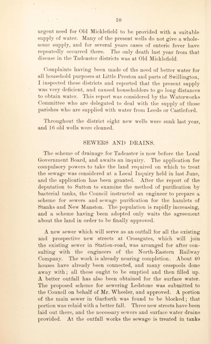 urgent need for Old Micklefield to bo provided with a suitable supply of water. Many of the present wells do not give a whole- some supply, and for several years cases of enteric fever have repeatedly occurred there. The only death last year from that disease in the Tadcaster districts was at Old Micklefield. Complaints having been made of the need of better water for all household purposes at Little Preston and parts of Swillington, I inspected these districts and reported that the present supply was very deficient, and caused householders to go long distances to obtain water. This report was considered by the Waterworks Committee who are delegated to deal with the supply of those parishes who are supplied with water from Leeds or Castleford. Throughout the district eight new wells were sunk last year, and 16 old wells were cleaned. SEWEEIS AND DRAINS. The scheme of drainage for Tadcaster is now before the Local Government Board, and awaits an inquiry. The application for compulsory powers to take the land required on which to treat the sewage was considered at a Local Inquiry held in last June, and the application has been granted. After the report of the deputation to Sutton to examine the method of purification by bacterial tanks, the Council instructed an engineer to prepare a scheme tor sewers and sewage purification for the hamlets of Stanks and New Manston. The population is raj)idly increasing, and a scheme having been adopted only waits the agreement about the land in order to be finally approved. A new sewer which will serve as an outfall for all the existing and prospective new streets at Crossgates, which will join the existing sewer in Station-road, was arranged for after con- sulting wfith the engineers of the North-Eastern Railway Company. The work is already nearing completion. About 40 houses have already been connected, and many cesspools done away with; all these ought to be emptied and then filled up. A better outfall has also been obtained for the surface water. The proposed scheme for sewering Ledstone was submitted to the Council on behalf of Mr. Wheeler, and approved. A portion of the main sewer in Garforth was found to be blocked; that portion was relaid with a better fall. Three new streets have been laid out there, and the necessary sewers and surface water drains provided. At the outfall works the sewage is treated in tanks