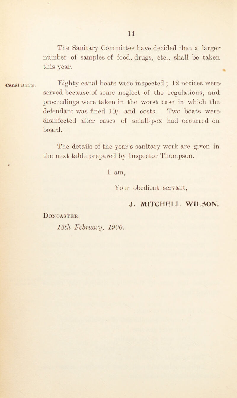 Canal Boats. The Sanitary Committee have decided that a larger number of samples of food, drugs, etc., shall be taken this year. Eighty canal boats were inspected ; 12 notices were served because of some neglect of the regulations, and proceedings were taken in the worst case in which the defendant was fined 10/- and costs. Two boats were disinfected after cases of small-pox had occurred on board. The details of the year’s sanitary work are given in the next table prepared by Inspector Thompson. I am, Your obedient servant, J. MITCHELL WILSON. Doncaster, 13th February, 1900.