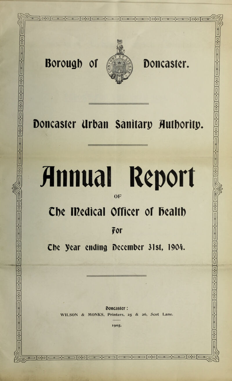 Borouab of Doncaster. Doncaster Urban Sanitarp flutboritp. Annual Report OF Cbe medical Officer of Bealtb For Cbe year ending December 31st, 1904. Doncaster: WILSON & MONKS, Printers, 25 & 26, Scot Lane. 1905.