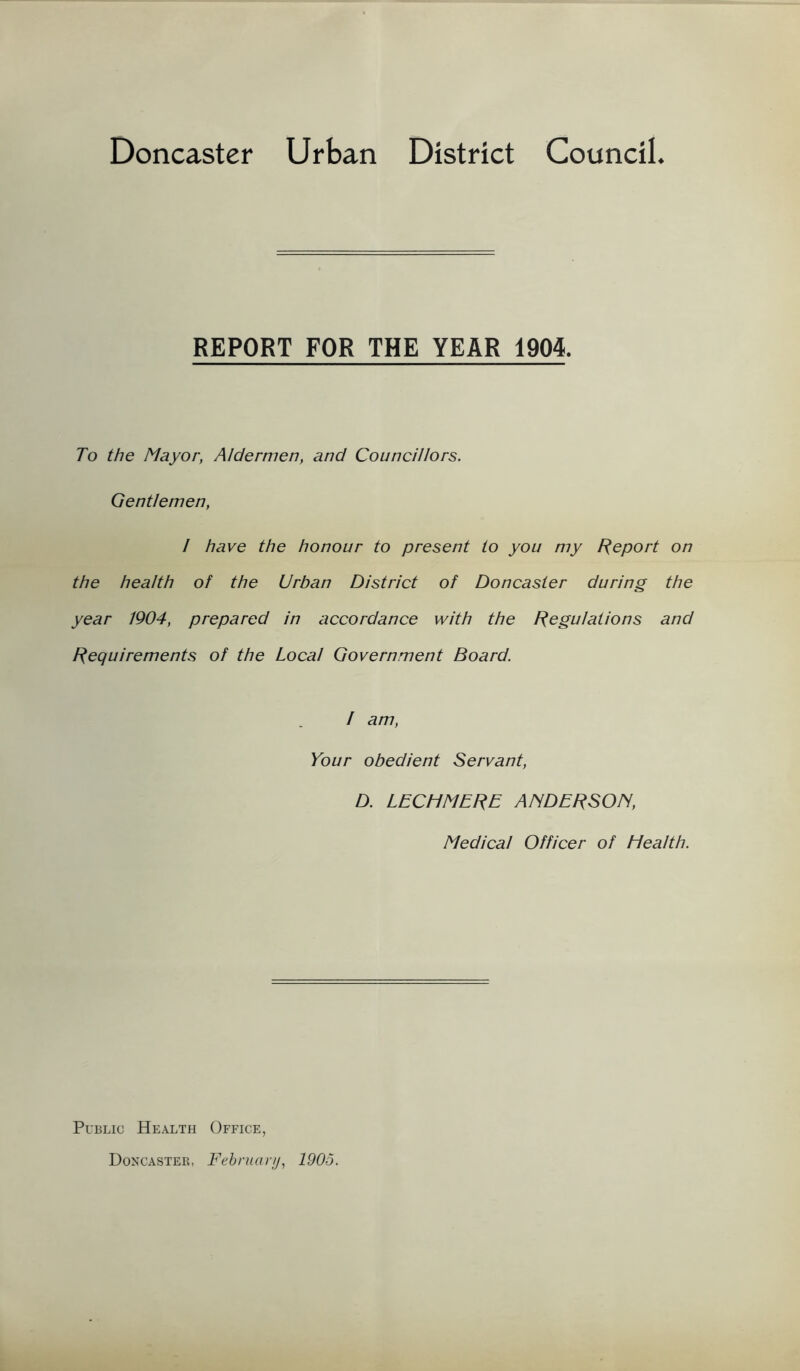 Doncaster Urban District Council REPORT FOR THE YEAR 1904. To the Mayor, Aldermen, and Councillors. Gentlemen, 1 have the honour to present to you my Report on the health of the Urban District of Doncaster during the year 1904, prepared in accordance with the Regulations and Requirements of the Local Government Board. / am, Your obedient Servant, D. LECHMERE ANDERSON, Medical Officer of Health. Public Health Office, Doncaster, February, 1905.