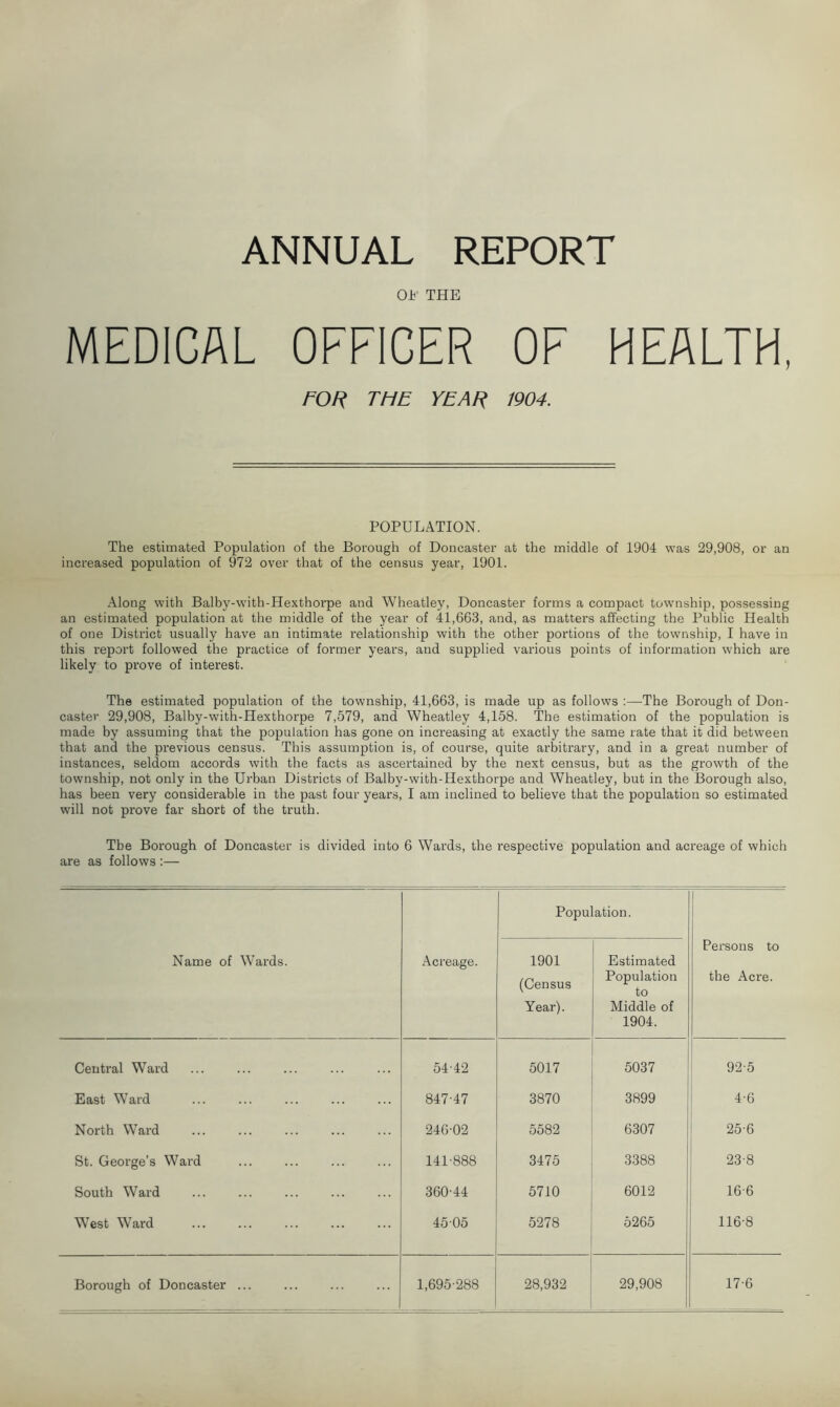 ANNUAL REPORT OB THE MEDICAL OFFICER OF HEALTH, FOR THE YEAR 1904. POPULATION. The estimated Population of the Borough of Doncaster at the middle of 1904 was 29,908, or an increased population of 972 over that of the census year, 1901. Along with Balby-with-Hexthorpe and Wheatley, Doncaster forms a compact township, possessing an estimated population at the middle of the year of 41,663, and, as matters affecting the Public Health of one District usually have an intimate relationship with the other portions of the township, I have in this report followed the practice of former years, and supplied various points of information which are likely to prove of interest. The estimated population of the township, 41,663, is made up as follows :—The Borough of Don- caster 29,908, Balby-with-Hexthorpe 7,579, and Wheatley 4,158. The estimation of the population is made by assuming that the population has gone on increasing at exactly the same rate that it did between that and the previous census. This assumption is, of course, quite arbitrary, and in a great number of instances, seldom accords with the facts as ascertained by the next census, but as the growth of the township, not only in the Urban Districts of Balby-with-Hexthorpe and Wheatley, but in the Borough also, has been very considerable in the past four years, I am inclined to believe that the population so estimated will not prove far short of the truth. The Borough of Doncaster is divided into 6 Wards, the respective population and acreage of which are as follows :— Name of Wards. Acreage. Popu 1901 (Census Year). ation. Estimated Population to Middle of 1904. Persons to the Acre. Central Ward 54-42 5017 5037 92-5 East Ward 847-47 3870 3899 4-6 North Ward 246-02 5582 6307 25-6 St. George’s Ward 141-888 3475 3388 23-8 South Ward 360-44 5710 6012 16-6 West Ward 4505 5278 5265 116-8 Borough of Doncaster ... 1,695-288 28,932 29,908 17-6