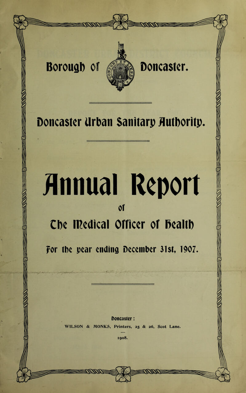 Doncaster, Doncaster Urban Sanitarp jiutboritp. Annual Report Of Cbe medical Officer of Dealtb ?or tbc pear ending December 31$t, 1907. Doncaster: WILSON & MONKS, Printers, 25 & 26, Scot Lane. 1908.