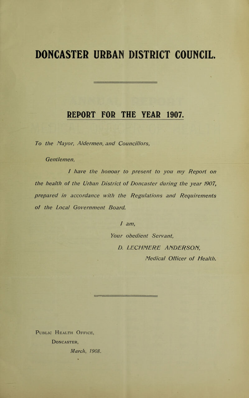 DONCASTER URBAN DISTRICT COUNCIL. REPORT FOB THE YEAR 1907. To the Mayor, Aldermen, and Councillors, Gentlemen, / have the honour to present to you my f^eport on the health of the Urban District of Doncaster during the year 1907, prepared in accordance with the Regulations and Requirements of the Local Government Board. / am, Your obedient Servant, D. LECHMERE ANDERSON, Medical Officer of Health. Public Health Office, Doncaster, March, 1908.