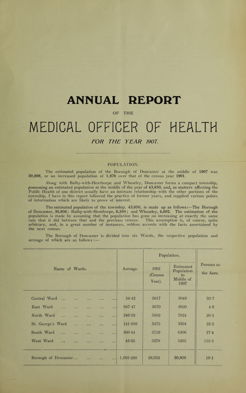 ANNUAL REPORT OF THE MEDICAL OFFICER OF HEALTH FOR THE YEAR 1907. POPULATION. The estimated population of the Borough of Doncaster at the middle of 1907 was 30,808, or an increased population of 1,876 over that of the census year 1901. Along with Balby-with-Hexthorpe and Wheatley, Doncaster forms a compact township, possessing an estimated population at the middle of the year of 43,850, and, as matters affecting the Public Health of one district usually have an intimate relationship with the other portions of the township, I have in this report followed the practice of former years, and supplied various points of information which are likely to prove of interest. The estimated population of the township, 43,850, is made up as follows:—-The Borough of Doncaster, 30,808 ; Balby-with-Hexthorpe, 8,350 ; and Wheatley, 4,692. The estimation of the population is made by assuming that the population has gone on increasing at exactly the same rate that it did between that and the previous census. This assumption is, of course, quite arbitrary, and, in a great number of instances, seldom accords with the facts ascertained by the next census. The Borough of Doncaster is divided into six Wards, the respective population and acreage of which are as follows :— Population. Name of Wards. Acreage. 1901 (Census Year). Estimated Population to Middle of 1907 Persons to the Acre. Central Ward ... 54-42 5017 5049 92-7 East Ward 847-47 3870 3920 4-6 North Ward 246-02 5582 7024 28-5 St. George’s Ward 141-888 3475 3304 23-2 South Ward 360-44 5710 6306 17-4 West Ward 45-05 5278 5205 115-5 Borough of Doncaster... 1,695-288 28,932 30,808 18-1