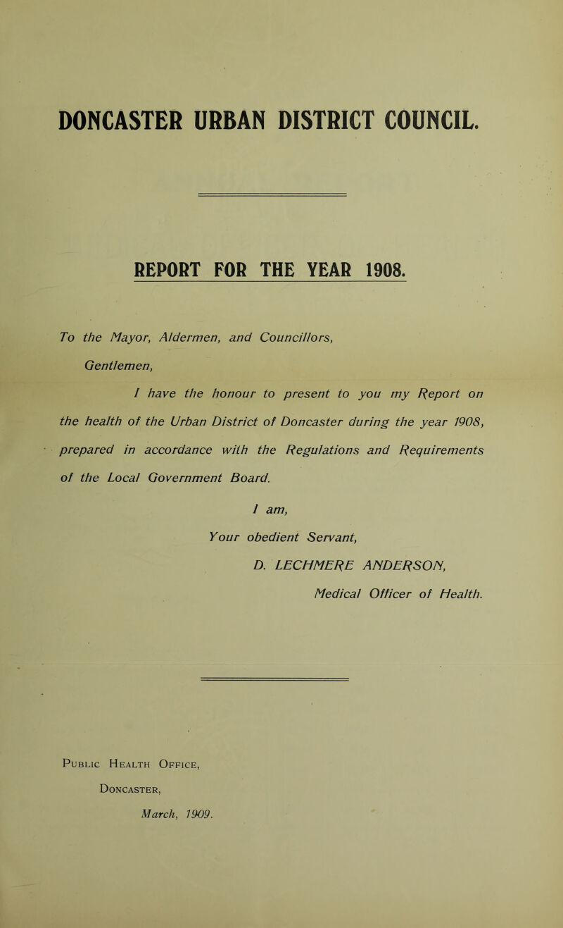 DONCASTER URBAN DISTRICT COUNCIL REPOfiT FOR THE YEAR 1908. To the Mayor, Aldermen, and Councillors, Gentlemen, I have the honour to present to you my Report on the health of the Urban District of Doncaster during the year 1908, prepared in accordance with the Regulations and Requirements of the Local Government Board. 1 am. Your obedient Servant, D. LECHMERE AISDERSON, Medical Officer of Health. Public Health Office, Doncaster, March, 1909.