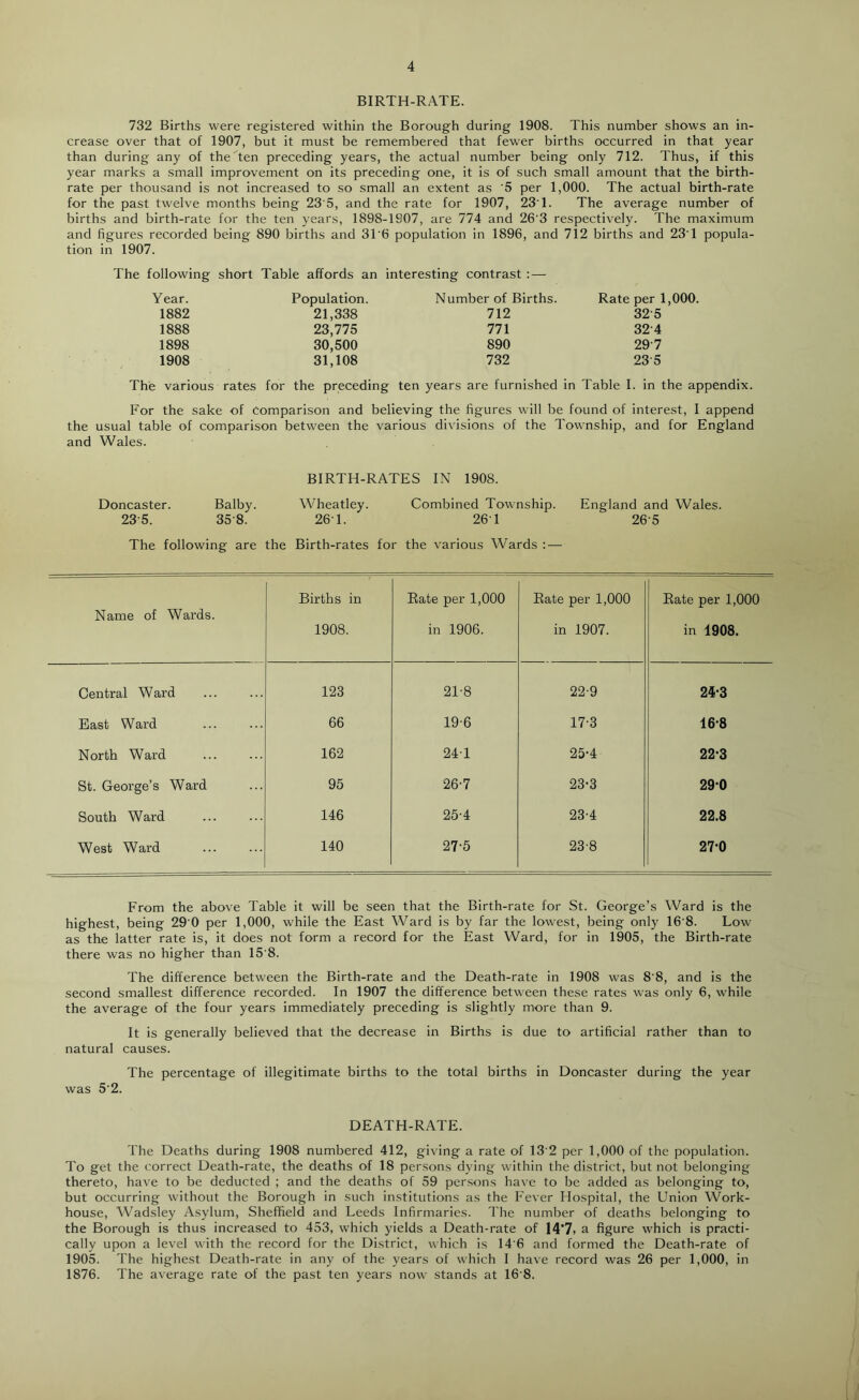 BIRTH-RATE. 732 Births were registered within the Borough during 1908. This number shows an in- crease over that of 1907, but it must be remembered that fewer births occurred in that year than during any of the Ten preceding years, the actual number being only 712. Thus, if this year marks a small improvement on its preceding one, it is of such small amount that the birth- rate per thousand is not increased to so small an extent as ‘5 per 1,000. The actual birth-rate for the past twelve months being 23 5, and the rate for 1907, 23T. The average number of births and birth-rate for the ten years, 1898-1907, are 774 and 26'3 respectively. The maximum and figures recorded being 890 births and 3T6 population in 1896, and 712 births and 23T popula- tion in 1907. The following short Table affords an interesting contrast : — Year. Population. Number of Births. Rate per 1,000. 1882 21,338 712 32-5 1888 23,775 771 32-4 1898 30,500 890 29-7 1908 31,108 732 23-5 The various rates for the preceding ten years are furnished in Table I. in the appendix. For the sake of comparison and believing the figures will be found of interest, I append the usual table of comparison between the various divisions of the Township, and for England and Wales. BIRTH-RATES IN 1908. Doncaster. Balby. Wheatley. Combined Township. England and Wales. 23-5. 35-8. 26T. 26T 265 The following are the Birth-rates for the various Wards : — Name of Wards. Births in 1908. Bate per 1,000 in 1906. Bate per 1,000 in 1907. Bate per 1,000 in 1908. Central Ward 123 21-8 22-9 24-3 East Ward 66 19-6 17-3 16-8 North Ward 162 241 25-4 22-3 St. George’s Ward 95 26-7 23-3 290 South Ward 146 25-4 23-4 22.8 West Ward 140 27-5 23-8 27-0 From the above Table it will be seen that the Birth-rate for St. George’s Ward is the highest, being 29'0 per 1,000, while the East Ward is by far the lowest, being only 16'8. Low as the latter rate is, it does not form a record for the East Ward, for in 1905, the Birth-rate there was no higher than 15 8. The difference between the Birth-rate and the Death-rate in 1908 was 8'8, and is the second smallest difference recorded. In 1907 the difference between these rates was only 6, while the average of the four years immediately preceding is slightly more than 9. It is generally believed that the decrease in Births is due to artificial rather than to natural causes. The percentage of illegitimate births to the total births in Doncaster during the year was 5’2. DEATH-RATE. The Deaths during 1908 numbered 412, giving a rate of 13'2 per 1,000 of the population. To get the correct Death-rate, the deaths of 18 persons dying within the district, but not belonging thereto, have to be deducted ; and the deaths of 59 persons have to be added as belonging to, but occurring without the Borough in such institutions as the h'ever Hospital, the Union Work- house, Wadsley Asylum, Sheffield and Leeds Infirmaries. The number of deaths belonging to the Borough is thus increased to 453, which yields a Death-rate of 14*7i a figure which is practi- cally upon a level with the record for the District, which is 14'6 and formed the Death-rate of 1905. The highest Death-rate in any of the years of which I have record was 26 per 1,000, in 1876. The average rate of the past ten years now stands at 16'8.