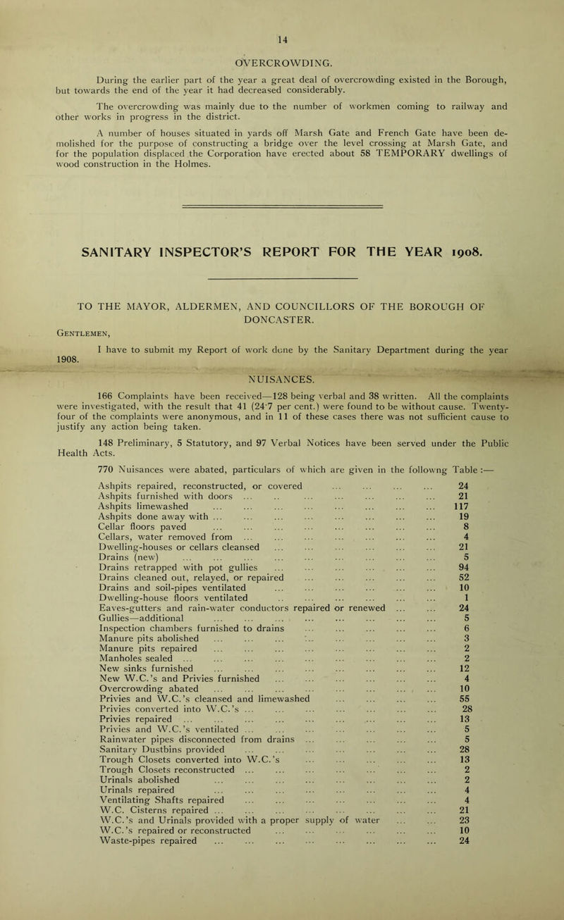 OVERCROWDING. During the earlier part of the year a great deal of overcrowding existed in the Borough, but towards the end of the year it had decreased considerably. The overcrowding was mainly due to the number of workmen coming to railway and other works in progress in the district. A number of houses situated in yards off Marsh Gate and French Gate have been de- molished for the purpose of constructing a bridge over the level crossing at Marsh Gate, and for the population displaced the Corporation have erected about 58 TEMPORARY dwellings of wood construction in the Holmes. SANITARY INSPECTOR’S REPORT FOR THE YEAR 1908. TO THE MAYOR, ALDERMEN, AND COUNCILLORS OF THE BOROUGH OF DONCASTER. Gentlemen, I have to submit my Report of work done by the Sanitary Department during the year 1908. NUISANCES. 166 Complaints have been received—128 being verbal and 38 written. All the complaints were investigated, with the result that 41 (24'7 per cent.) were found to be without cause. Twenty- four of the complaints were anonymous, and in 11 of these cases there was not sufficient cause to justify any action being taken. 148 Preliminary, 5 Statutory, and 97 Verbal Notices have been served under the Public Health Acts. 770 Nuisances were abated, particulars of which are given in the followng Table :— Ashpits repaired, reconstructed, or covered ... ... ... ... 24 Ashpits furnished with doors ... .. ... ... ... ... ... 21 Ashpits limewashed ... ... ... ... ... ... ... ... 117 Ashpits done away with ... ... ... ... ... ... ... ... 19 Cellar floors paved ... ... ... ... ... ... ... ... 8 Cellars, water removed from ... ... ... ... ... ... ... 4 Dwelling-houses or cellars cleansed ... ... ... ... ... ... 21 Drains (new) ... ... ... ... ... ... ... ... ... 5 Drains retrapped with pot gullies ... ... ... ... ... ... 94 Drains cleaned out, relayed, or repaired ... ... ... ... ... 52 Drains and soil-pipes ventilated ... ... ... ... ... ... 10 Dwelling-house floors ventilated ... ... ... ... ... 1 Eaves-gutters and rain-water conductors repaired or renewed ... ... 24 Gullies—additional ... ... ... ... ... ... ... ... 5 Inspection chambers furnished to drains ... ... ... ... ... 6 Manure pits abolished ... ... ... ... ... ... ... ... 3 Manure pits repaired ... ... ... ... ... ... ... ... 2 Manholes sealed ... ... ... ... ... ... ... ... ... 2 New sinks furnished ... ... ... ... ... ... ... ... 12 New W.C.’s and Privies furnished ... ... ... ... ... ... 4 Overcrowding abated ... ... ... ... ... ... ... ... 10 Privies and W.C.’s cleansed and limewashed ... ... ... ... 55 Privies converted into W.C.’s ... ... ... ... ... ... ... 28 Privies repaired ... ... ... ... ... ... ... ... ... 13 Privies and W.C.’s ventilated ... ... ... ... ... ... ... 5 Rainwater pipes disconnected from drains ... ... ... ... ... 5 Sanitary Dustbins provided ... ... ... ... ... ... ... 28 Trough Closets converted into W.C.’s ... ... ... ... ... 13 Trough Closets reconstructed ... ... ... ... ... ... ... 2 Urinals abolished ... ... ... ... ... ... ... ... 2 Urinals repaired ... ... ... ... ... ... ... ... 4 Ventilating Shafts repaired ... ... ... ... ... ... ... 4 W.C. Cisterns repaired ... ... ... ... ... ... ... ... 21 W.C.’s and Urinals provided with a proper supply of water ... ... 23 W.C.’s repaired or reconstructed ... ... ... ... ... ... 10 Waste-pipes repaired ... ... ... ... ... ... ... ... 24