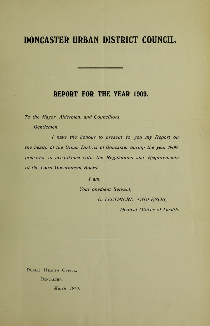 DONCASTER URBAN DISTRICT COUNCIL. REPORT FOR THE YEAR 1909. To the Mayor, Aldermen, and Councillors, Gentlemen, I have the honour to present to you my Report on the health of the Urban District of Doncaster during the year 1909, prepared in accordance with the Regulations and Requirements of the Local Government Board. I am, Your obedient Servant, D. LECHMERE ANDERSON, Medical Officer of Health. Public Health Office, Doncaster, March, 1910.