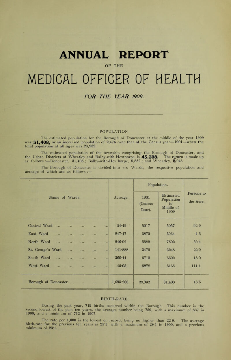 ANNUAL REPORT OF THE MEDICAL OFFICER OF HEALTH FOR THE YEAR 1909. POPULATION The estimated population for the Borough of Doncaster at the middle of the year 1909 was 31,408, or an increased population of 2,476 over that of the Census year—1901—when the total population at all ages was 28,932. The estimated population of the township comprising the Borough of Doncaster, and the Urban Districts of Wheatley and Balby-with-Hexthorpe, is 45,308a The return is made up as follows :—Doncaster, 31,408 ; Balby-with-Hex:hoi pt, 8,852 ; and Wheatley, ^048. The Borough of Doncaster is divided into six Wards, the respective population and acreage of which are as follows : — Population. Name of Wards. Acreage. 1901 (Census Year). Estimated Population to Middle of 1909 Persons to the Acre. Central Ward ... 54-42 5017 5057 92-9 East Ward 847-47 3870 3934 4-6 North Ward 246-02 5582 7502 30-4 St. George’s Ward 141-888 3475 3248 22-9 South Ward 360-44 5710 6502 18-0 West Ward 45-05 5278 5165 114-4 Borough of Doncaster 1,695-288 28,932 31,408 18-5 BIRTH-RATE. During the past year, 719 births occurred within the Borough. This number is the second lowest of the past ten years, the average number being 759, with a maximum of 837 in 1900, and a minimum of 712 in 1907. The rate per 1,000 is the lowest on record, being no higher than 22 9. The average birth-rate for the previous ten years is 25'5, with a maximum of 291 in 1900, and a previous minimum of 23'1.