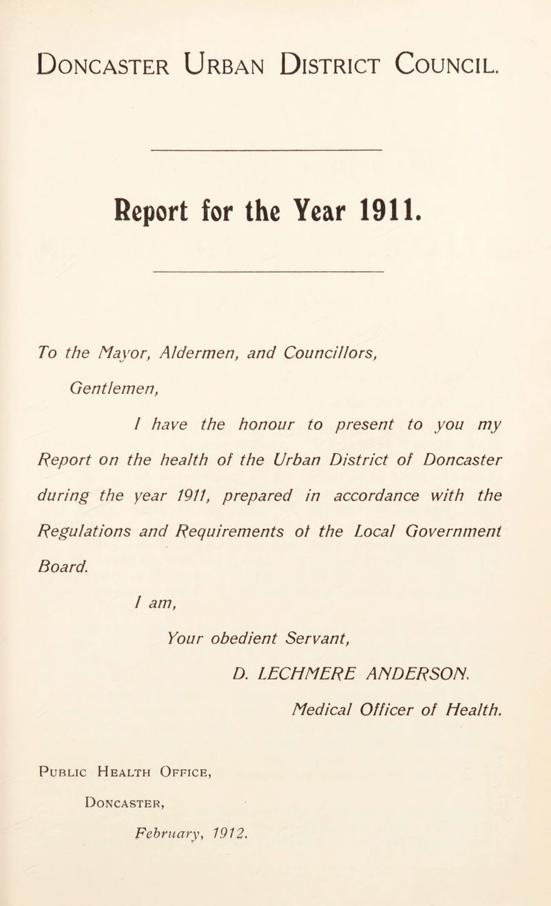 Doncaster Urban District Council. Report for the Year 1911. To the Mayor, Aldermen, and Councillors, Gentlemen, I have the honour to present to you my Report on the health of the Urban District of Doncaster during the year 1911, prepared in accordance with the Regulations and Requirements of the Local Government Board\ I am, Your obedient Servant, D. LECHMERE ANDERSON. Medical Officer of Health. Public Health Office, Doncaster, February, 1912.