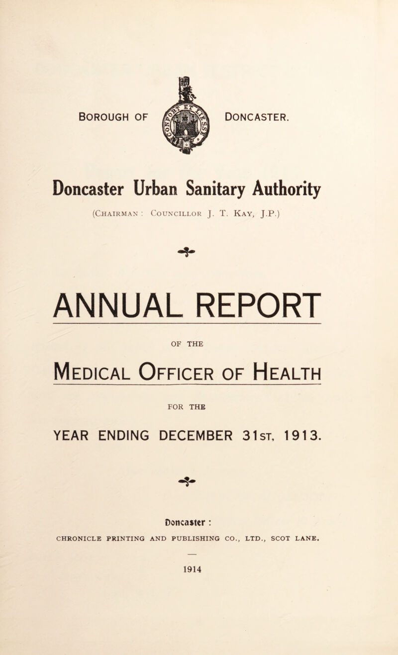 Borough of Doncaster. Doncaster Urban Sanitary Authority (Chairman : Councillor J. T. Kay, J.P.) ANNUAL REPORT OF THE Medical Officer of Health FOR THE YEAR ENDING DECEMBER 31st, 1913. Doncaster: CHRONICLE PRINTING AND PUBLISHING CO., LTD,, SCOT LANE. 1914