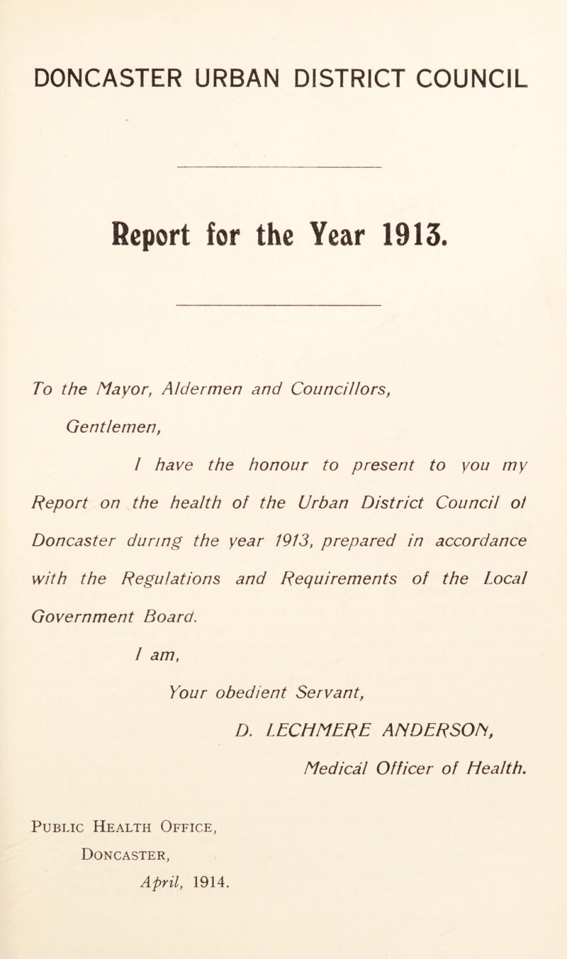DONCASTER URBAN DISTRICT COUNCIL Report for the Year 1913. To the Mayor, Aldermen and Councillors, Gentlemen, I have the honour to present to you my Report on the health of the Urban District Council oi Doncaster during the year 1913, prepared in accordance with the Regulations and Requirements of the Local Government Board. I am. Your obedient Servant, D. LECHMERE ANDERSOM, Medical Officer of Health, Public Health Office, Doncaster, April, 1914.
