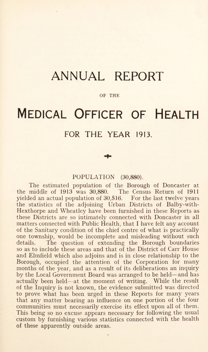 ANNUAL REPORT OF THE Medical Officer of Health FOR THE YEAR 1913. POPULATION (30,880). The estimated population of the Borough of Doncaster at the middle of 1913 was 30,880. The Census Return of 1911 yielded an actual population of 30,516. For the last twelve years the statistics of the adjoining Urban Districts of Balby-with- Hexthorpe and Wheatley have been furnished in these Reports as these Districts are so intimately connected with Doncaster in all matters connected with Public Health, that I have felt any account of the Sanitary condition of the chief centre of what is practically one township, would be incomplete and misleading without such details. The question of extending the Borough boundaries so as to include these areas and that of the District of Carr House and Elmfield which also adjoins and is in close relationship to the Borough, occupied the attention of the Corporation for many months of the year, and as a result of its deliberations an inquiry by the Local Government Board was arranged to be held—and has actually been held—at the moment of writing. While the result of the Inquiry is not known, the evidence submitted was directed to prove what has been urged in these Reports for many years that any matter bearing an influence on one portion of the four communities must necessarily exercise its effect upon all of them. This being so no excuse appears necessary for following the usual custom by furnishing various statistics connected with the health of these apparently outside areas.