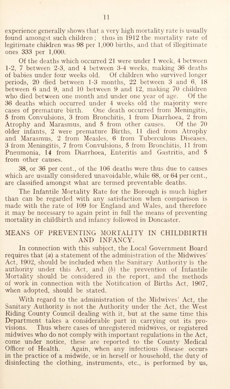 experience generally shows that a very high mortality rate is usually found amongst such children ; thus in 1912 the mortality rate of legitimate children was 98 per 1,000 births, and that of illegitimate ones 333 per 1,000. Of the deaths which occurred 21 were under 1 week, 4 between 1-2, 7 between 2-3, and 4 between 3-4 weeks, making 36 deaths of babies under four weeks old. Of children who survived longer periods, 20 died between 1-3 months, 22 between 3 and 6, 18 between 6 and 9, and 10 between 9 and 12, making 70 children who died between one month and under one year of age. Of the 36 deaths which occurred under 4 weeks old the majority were cases of premature birth. One death occurred from Meningitis, 5 from Convulsions, 3 from Bronchitis, 1 from Diarrhoea, 2 from Atrophy and Marasmus, and 5 from other causes. Of the 70 older infants, 2 weie premature Births, 11 died from Atrophy and Marasmus, 2 from Measles, 6 from Tuberculous Diseases, 3 from Meningitis, 7 from Convulsions, 5 from Bronchitis, 11 from Pneumonia, 14 from Diarrhoea, Enteritis and Gastritis, and 5 from other causes. 38, or 36 per cent., of the 106 deaths were thus due to causes which are usually considered unavoidable, while 68, or 64 per cent., are classified amongst what are termed preventable deaths. The Infantile Mortality Rate for the Borough is much higher than can be regarded with any satisfaction when comparison is made with the rate of 109 for England and Wales, and therefore it may be necessary to again print in full the means of preventing mortality in childbirth and infancy followed in Doncaster. MEANS OF PREVENTING MORTALITY IN CHILDBIRTH AND INFANCY. In connection with this subject, the Local Government Board requires that (a) a statement of the administration of the Midwives’ Act, 1902, should be included when the Sanitary Authority is the authority under this Act, and (6) the prevention of Infantile Mortality should be considered in the report, and the methods of work in connection with the Notiheation of Births Act, 1907, when adopted, should be stated. With regard to the administration of the Midwives’ Act, the Sanitary Authority is not the Authority under the Act, the West Riding County Council dealing with it, but at the same time this Department takes a considerable part in carrying out its pro- visions. Thus where cases of unregistered midwives, or registered midwives who do not comply with important regulations in the Act, come under notice, these are reported to the County Medical Officer of Health. Again, when any infectious disease occurs in the practice of a midwife, or in herself or household, the duty of disinfecting the clothing, instruments, etc., is performed by us.
