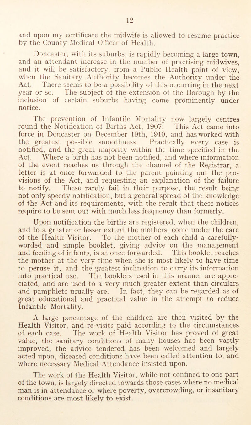 and upon my certificate the midwife is allowed to resume practice by the County Medical Officer of Health. Doncaster, with its suburbs, is rapidly becoming a large town, and an attendant increase in the number of practising midwives, and it will be satisfactory, from a Public Health point of view, when the Sanitary Authority becomes the Authority under the Act, There seems to be a possibility of this occurring in the next year or so. The subject of the extension of the Borough by the inclusion of certain suburbs having come prominently under notice. The prevention of Infantile Mortality now largely centres round the Notification of Births Act, 1907. This Act came into force in Doncaster on December 19th, 1910, and has worked with the greatest possible smoothness. Practically every case is notified, and the great majority within the time specified in the Act. Where a birth has not been notified, and where information of the event reaches us through the channel of the Registrar, a letter is at once forwarded to the parent pointing out the pro- visions of the Act, and requesting an explanation of the failure to notify. These rarely fail in their purpose, the result being not only speedy notification, but a general spread of the knowledge of the Act and its requirements, with the result that these notices require to be sent out with much less frequency than formerly. Upon notification the births are registered, when the children, and to a greater or lesser extent the mothers, come under the care of the Health Visitor. To the mother of each child a carefully- worded and simple booklet, giving advice on the management and feeding of infants, is at once forwarded. This booklet reaches the mother at the very time when she is most likely to have time to peruse it, and the greatest inclination to carry its information into practical use. The booklets used in this manner are appre- ciated, and are used to a very much greater extent than circulars and pamphlets usually are. In fact, they can be regarded as of great educational and practical value in the attempt to reduce Infantile Mortality. A large percentage of the children are then visited by the Health Visitor, and re-visits paid according to the circumstances of each case. The work of Health Visitor has proved of great value, the sanitary conditions of many houses has been vastly improved, the advice tendered has been welcomed and largely acted upon, diseased conditions have been called attention to, and where necessary Medical Attendance insisted upon. The work of the Health Visitor, while not confined to one part of the town, is largely directed towards those cases where no medical man is in attendance or where poverty, overcrowding, or insanitary conditions are most likely to exist.