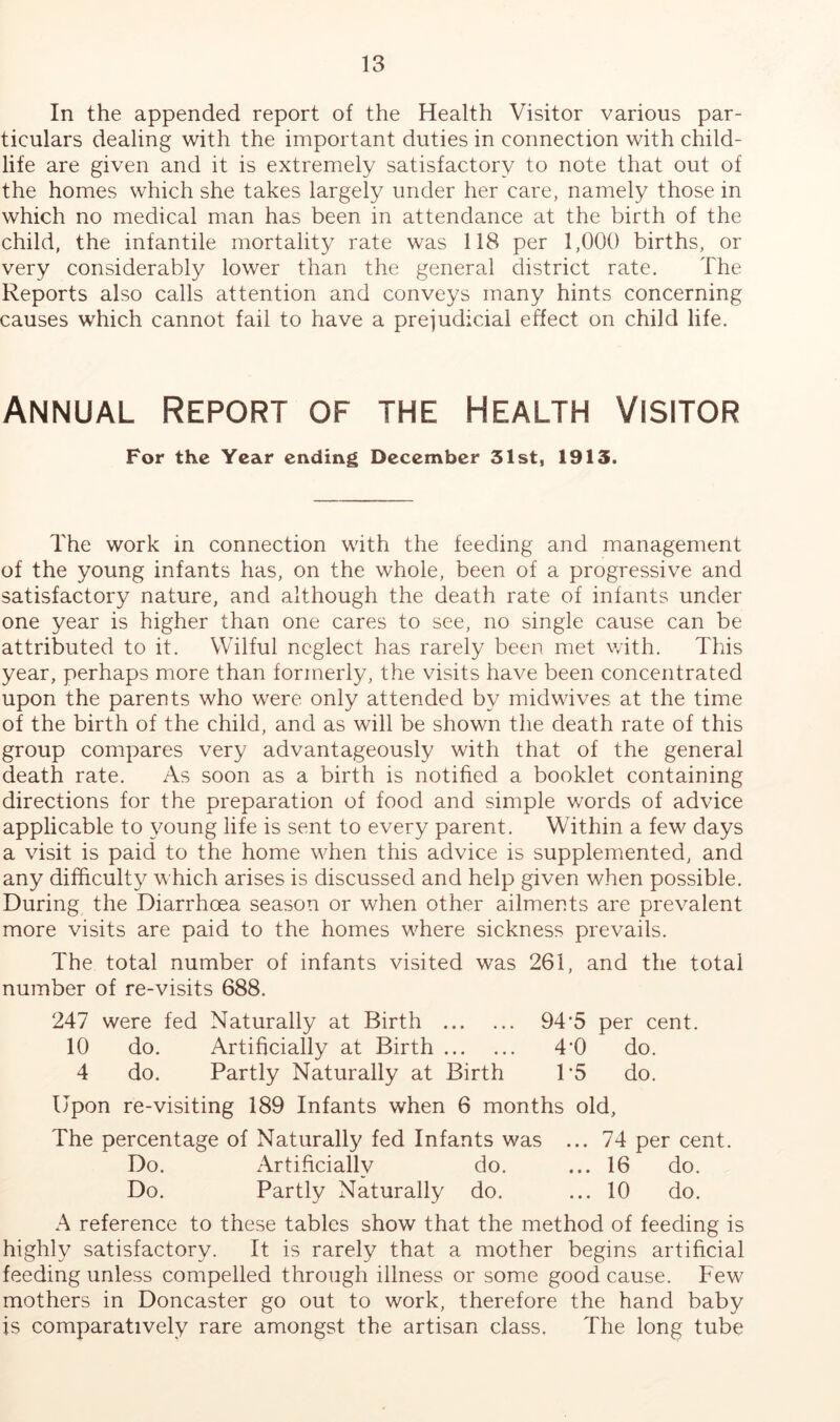In the appended report of the Health Visitor various par- ticulars dealing with the important duties in connection with child- life are given and it is extremely satisfactory to note that out of the homes which she takes largely under her care, namely those in which no medical man has been in attendance at the birth of the child, the infantile mortality rate was 118 per 1,000 births, or very considerably lower than the general district rate. The Reports also calls attention and conveys many hints concerning causes which cannot fail to have a prejudicial effect on child life. Annual Report of the Health Visitor For the Year ending December 31st, 1913. The work in connection with the feeding and management of the young infants has, on the whole, been of a progressive and satisfactory nature, and although the death rate of infants under one year is higher than one cares to see, no single cause can be attributed to it. Wilful neglect has rarely been met with. This year, perhaps more than formerly, the visits have been concentrated upon the parents who were only attended by midwives at the time of the birth of the child, and as will be shown the death rate of this group compares very advantageously with that of the general death rate. As soon as a birth is notified a booklet containing directions for the preparation of food and simple words of advice applicable to young life is sent to every parent. Within a few days a visit is paid to the home when this advice is supplemented, and any difficulty which arises is discussed and help given when possible. During the Diarrhoea season or when other ailments are prevalent more visits are paid to the homes wTere sickness prevails. The total number of infants visited was 261, and the total number of re-visits 688. 247 were fed Naturally at Birth 94’5 per cent. 10 do. Artificially at Birth 4*0 do. 4 do. Partly Naturally at Birth P5 do. Upon re-visiting 189 Infants when 6 months old, The percentage of Naturally fed Infants was ... 74 per cent. Do. Artificially do. ... 16 do. Do. Partly Naturally do. ... 10 do. A reference to these tables show that the method of feeding is highly satisfactory. It is rarely that a mother begins artificial feeding unless compelled through illness or some good cause. Few mothers in Doncaster go out to work, therefore the hand baby is comparatively rare amongst the artisan class. The long tube