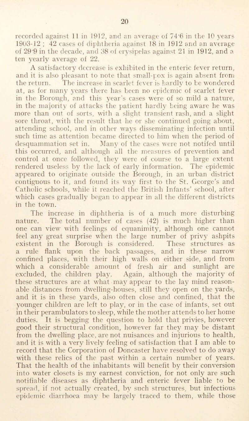 recorded against 11 in 1912, and an average of 74'6 in the 10 years 1903-12 ; 42 eases of diphtheria against 18 in 1912 and an average of 29*9 in the decade, and 38 of erysipelas against 21 in 1912, and a ten yearly average of 22. A satisfactory decrease is exhibited in the enteric fever return, and it is also pleasant to note that small-].ox is again absent from the return. The increase in scarlet fever is hardlv to be wondered at, as for many years there has been no epidemic of scarlet fever in the Borough, and this year’s cases were of so mild a nature, in the majority of attaeks the patient hardl}' being aware he was more than out of sorts, with a slight transient rash, and a slight sore throat, with the result that he or she continued going about, attending school, and in other ways disseminating infection until such time as attention became directed to him when the period of desquammation set in. Many of the cases were not notifed until this occurred, and although all the measures of prevention and control at once followed, they were of course to a large extent rendered useless b}/ the lack of early information. The epidemic appeared to originate outside the Borough, in an urban district contiguous to it, and found its way first to the St. George’s and Catholic schools, while it reached the British Infants’ school, after which cases gradually began to appear in all the different districts in the town. The increase in diphtheria is of a much more disturbing nature. The total number of cases (42) is much higher than one can view with feelings of equanimity, although one cannot feel any great surprise when the large number of privy ashpits existent in the Borough is considered. These structures as a rule flank upon the back passages, and in these narrow confined places, with their high walls on either side, and from which a considerable amount of fresh air and sunlight are excluded, the children play. Again, although the majorit}^ of these structures are at what may appear to the lay mind reason- able distances from dwelling-houses, still they open on the yards, and it is in these yards, also often close and confined, that the younger children are left to play, or in the case of infants, set out in their perambulators to sleep, while the mother attends to her home duties. It is begging the question to hold that privies, however good their structural condition, however far they may be distant from the dwelling place, are not nuisances and injurious to health, and it is with a very lively feeling of satisfaction that I am able to record that the Corporation of Doncaster have resolved to do away with these relics of the past within a certain number of years. That the health of the inhabitants will benefit by their conversion into water closets is my earnest conviction, for not only are such notifiable diseases as diphtheria and enteric fever liable to be spread, if not actually created, by such structures, but infectious epidemic diarrhoea may be largely traced to them, while those